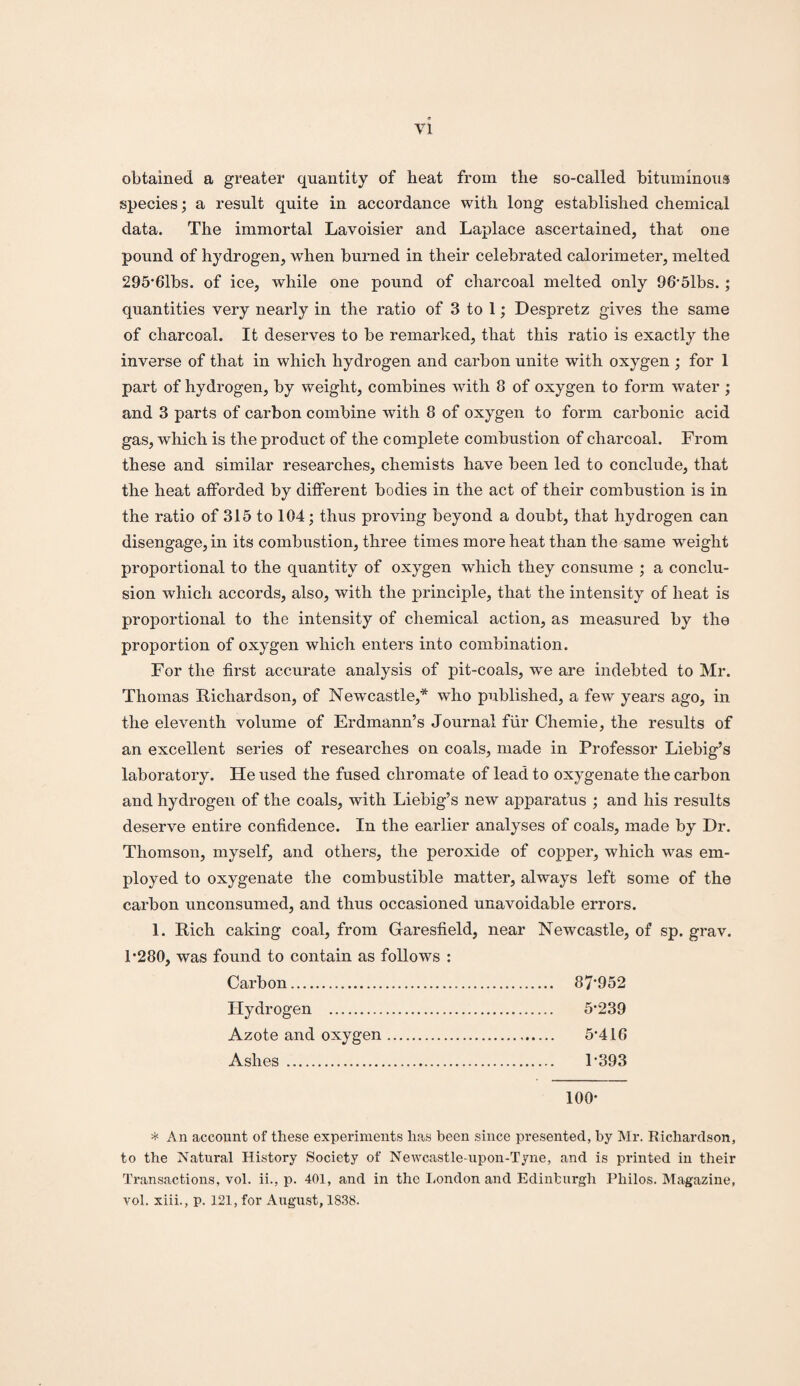 obtained a greater quantity of heat from the so-called bituminous species; a result quite in accordance with long established chemical data. The immortal Lavoisier and Laplace ascertained, that one pound of hydrogen, when burned in their celebrated calorimeter, melted 295*61bs. of ice, while one pound of charcoal melted only 96*5lbs.; quantities very nearly in the ratio of 3 to 1; Despretz gives the same of charcoal. It deserves to be remarked, that this ratio is exactly the inverse of that in which hydrogen and carbon unite with oxygen ; for 1 part of hydrogen, by weight, combines with 8 of oxygen to form water ; and 3 parts of carbon combine with 8 of oxygen to form carbonic acid gas, which is the product of the complete combustion of charcoal. From these and similar researches, chemists have been led to conclude, that the heat afforded by different bodies in the act of their combustion is in the ratio of 315 to 104; thus proving beyond a doubt, that hydrogen can disengage,in its combustion, three times more heat than the same weight proportional to the quantity of oxygen which they consume ; a conclu¬ sion which accords, also, with the principle, that the intensity of heat is proportional to the intensity of chemical action, as measured by the proportion of oxygen which enters into combination. For the first accurate analysis of pit-coals, we are indebted to Mr. Thomas Richardson, of Newcastle,* who published, a few years ago, in the eleventh volume of Erdmann’s Journal fiir Chemie, the results of an excellent series of researches on coals, made in Professor Liebig’s laboratory. He used the fused chromate of lead to oxygenate the carbon and hydrogen of the coals, with Liebig’s new apparatus ; and his results deserve entire confidence. In the earlier analyses of coals, made by Dr. Thomson, myself, and others, the peroxide of copper, which was em¬ ployed to oxygenate the combustible matter, always left some of the carbon unconsumed, and thus occasioned unavoidable errors. 1. Rich caking coal, from Garesfield, near Newcastle, of sp. grav. 1*280, was found to contain as follows : Carbon. 87*952 Hydrogen . 5*239 Azote and oxygen. 5*416 Ashes . 1*393 100* * An account of these experiments lias been since presented, by Mr. Richardson, to the Natural History Society of Newcastle-upon-Tyne, and is printed in their Transactions, vol. ii., p. 401, and in the London and Edinburgh Philos. Magazine, vol. xiii., p. 121, for August, 1838.