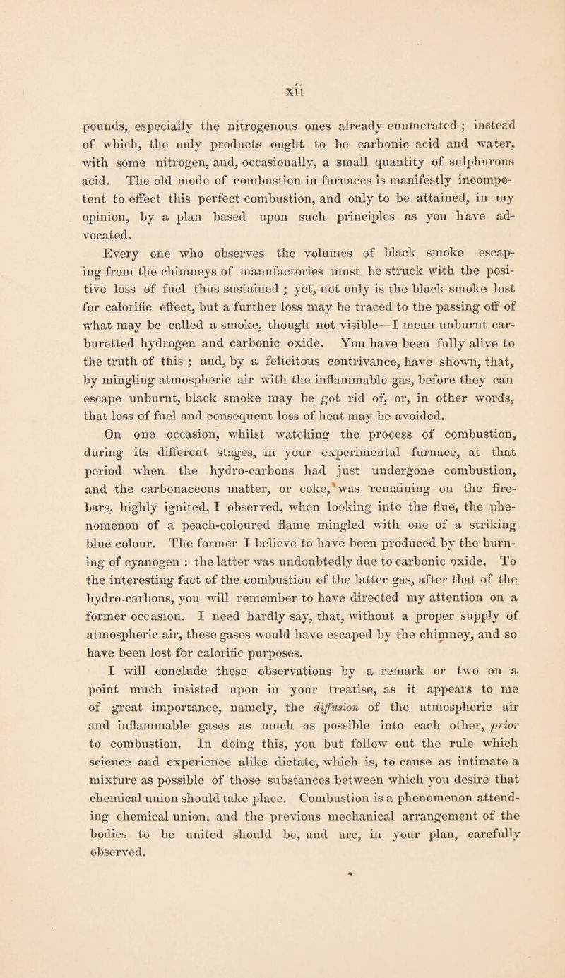 S 0 XI1 pounds, especially the nitrogenous ones already enumerated ; instead of which, the only products ought to be carbonic acid and water, with some nitrogen, and, occasionally, a small quantity of sulphurous acid. The old mode of combustion in furnaces is manifestly incompe¬ tent to effect this perfect combustion, and only to be attained, in my opinion, by a plan based upon such principles as you have ad¬ vocated. Every one who observes the volumes of black smoke escap¬ ing from the chimneys of manufactories must be struck with the posi¬ tive loss of fuel thus sustained ; yet, not only is the black smoke lost for calorific effect, but a further loss may be traced to the passing off of what may be called a smoke, though not visible—I mean unburnt car- buretted hydrogen and carbonic oxide. You have been fully alive to the truth of this ; and, by a felicitous contrivance, have shown, that, by mingling atmospheric air with the inflammable gas, before they can escape unburnt, black smoke may be got rid of, or, in other words, that loss of fuel and consequent loss of heat may be avoided. On one occasion, whilst watching the process of combustion, during its different stages, in your experimental furnace, at that period when the hydro-carbons had just undergone combustion, and the carbonaceous matter, or coke, was Temaining on the fire¬ bars, highly ignited, I observed, when looking into the flue, the phe¬ nomenon of a peach-coloured flame mingled with one of a striking blue colour. The former I believe to have been produced by the burn¬ ing of cyanogen : the latter wTas undoubtedly due to carbonic oxide. To the interesting fact of the combustion of the latter gas, after that of the hydro-carbons, you will remember to have directed my attention on a former occasion. I need hardly say, that, without a proper supply of atmospheric air, these gases would have escaped by the chimney, and so have been lost for calorific purposes. I will conclude these observations by a remark or two on a point much insisted upon in your treatise, as it appears to me of great importance, namely, the diffusion of the atmospheric air and inflammable gases as much as possible into each other, prior to combustion. In doing this, you but follow out the rule which science and experience alike dictate, which is, to cause as intimate a mixture as possible of those substances between which you desire that chemical union should take place. Combustion is a phenomenon attend¬ ing chemical union, and the previous mechanical arrangement of the bodies to be united should be, and are, in your plan, carefully observed.