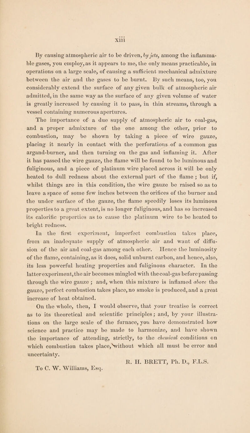 By causing atmospheric air to be driven, by jets, among the inflamma¬ ble gases, you employ, as it appears to me, the only means practicable, in operations on a large scale, of causing a sufficient mechanical admixture between the air and the gases to be burnt. By such means, too, you considerably extend the surface of any given bulk of atmospheric air admitted, in the same way as the surface of any given volume of water is greatly increased by causing it to pass, in thin streams, through a vessel containing numerous apertures. The importance of a due supply of atmospheric air to coal-gas, and a proper admixture of the one among the other, prior to combustion, may be shown by taking a piece of wire gauze, placing it nearly in contact with the perforations of a common gas argand-burner, and then turning on the gas and inflaming it. After it has passed the wire gauze, the flame will be found to be luminous and fuliginous, and a piece of platinum wire placed across it will be only heated to dull redness about the external part of the flame ; but if, whilst things are in this condition, the wire gauze be raised so as to leave a space of some few inches between the orifices of the burner and the under surface of the gauze, the flame speedily loses its luminous properties to a great extent, is no longer fuliginous, and has so increased its calorific properties as to cause the platinum wire to be heated to bright redness. In the first experiment, imperfect combustion takes place, from an inadecpiate supply of atmospheric air and want of diffu¬ sion of the air and coal-gas among each other. Hence the luminosity of the flame, containing, as it does, solid unburnt carbon, and hence, also, its less powerful heating properties and fuliginous character. In the latter experiment, the air becomes mingled with the coal-gas before passing through the wire gauze ; and, when this mixture is inflamed above the gauze, perfect combustion takes place, no smoke is produced, and a great increase of heat obtained. On the whole, then, I would observe, that your treatise is correct as to its theoretical and scientific principles; and, by your illustra¬ tions on the large scale of the furnace, you have demonstrated how science and practice may be made to harmonize, and have shown the importance of attending, strictly, to the chemical conditions on which combustion takes place,Nvitliout which all must be error and uncertainty. R. H. BRETT, Ph. I)., F.L.S. To C. W. Williams, Esq.