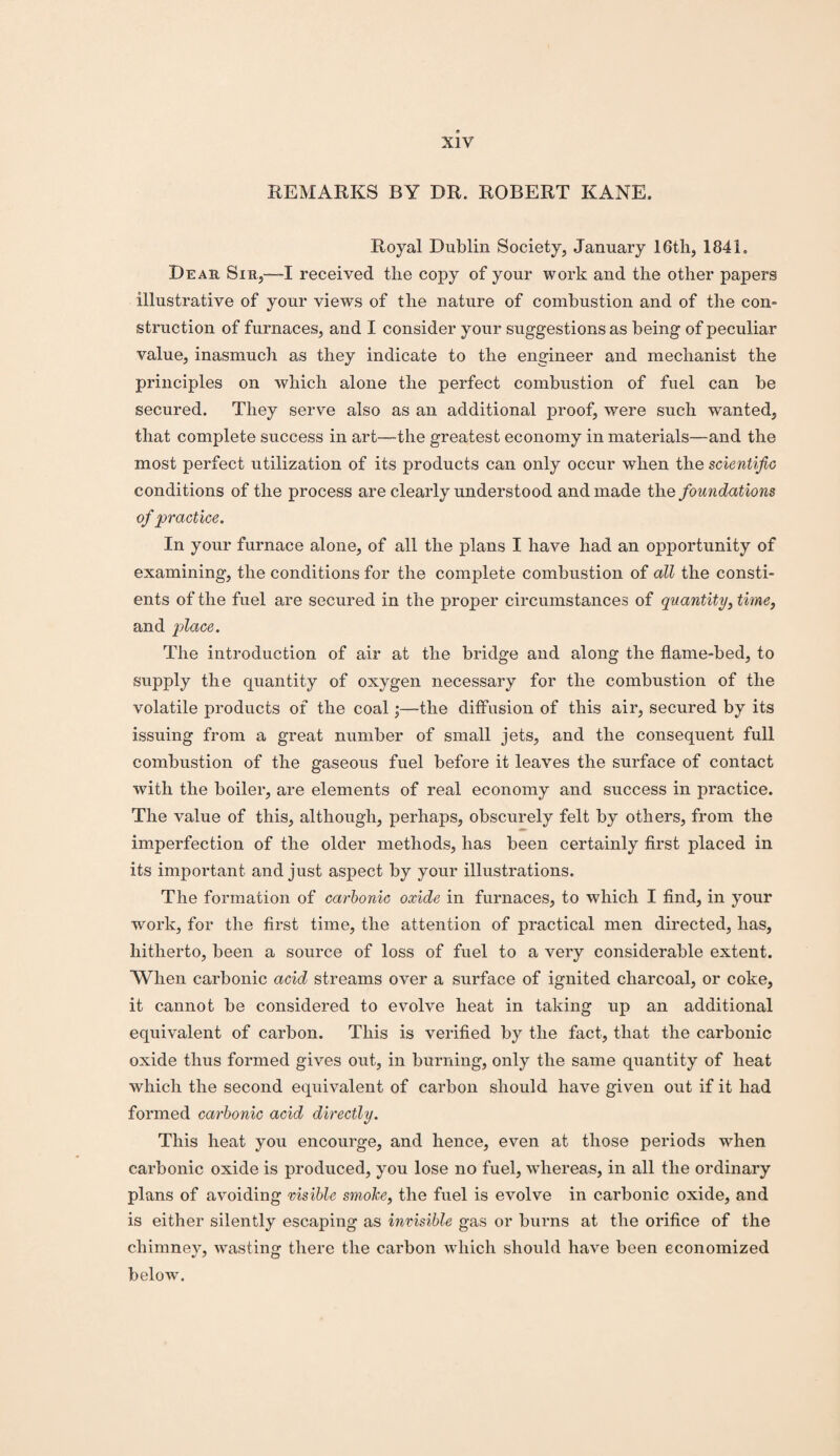 REMARKS BY DR. ROBERT KANE. Royal Dublin Society, January 16th, 1841. Dear Sir,—I received the copy of your work and the other papers illustrative of your views of the nature of combustion and of the con¬ struction of furnaces, and I consider your suggestions as being of peculiar value, inasmuch as they indicate to the engineer and mechanist the principles on which alone the perfect combustion of fuel can be secured. They serve also as an additional proof, were such wanted, that complete success in art—the greatest economy in materials—and the most perfect utilization of its products can only occur when the scientific conditions of the process are clearly understood and made the foundations of practice. In your furnace alone, of all the plans I have had an opportunity of examining, the conditions for the complete combustion of all the consti- ents of the fuel are secured in the proper circumstances of quantity, time, and place. The introduction of air at the bridge and along the flame-bed, to supply the quantity of oxygen necessary for the combustion of the volatile products of the coal;—the diffusion of this air, secured by its issuing from a great number of small jets, and the consequent full combustion of the gaseous fuel before it leaves the surface of contact with the boiler, are elements of real economy and success in practice. The value of this, although, perhaps, obscurely felt by others, from the imperfection of the older methods, has been certainly first placed in its important and just aspect by your illustrations. The formation of carbonic oxide in furnaces, to which I find, in your work, for the first time, the attention of practical men directed, has, hitherto, been a source of loss of fuel to a very considerable extent. When carbonic acid streams over a surface of ignited charcoal, or coke, it cannot be considered to evolve heat in taking up an additional equivalent of carbon. This is verified by the fact, that the carbonic oxide thus formed gives out, in burning, only the same quantity of heat which the second equivalent of carbon should have given out if it had formed carbonic acid directly. This heat you encourge, and hence, even at those periods when carbonic oxide is produced, you lose no fuel, whereas, in all the ordinary plans of avoiding visible smoke, the fuel is evolve in carbonic oxide, and is either silently escaping as invisible gas or burns at the orifice of the chimney, wasting there the carbon which should have been economized below.