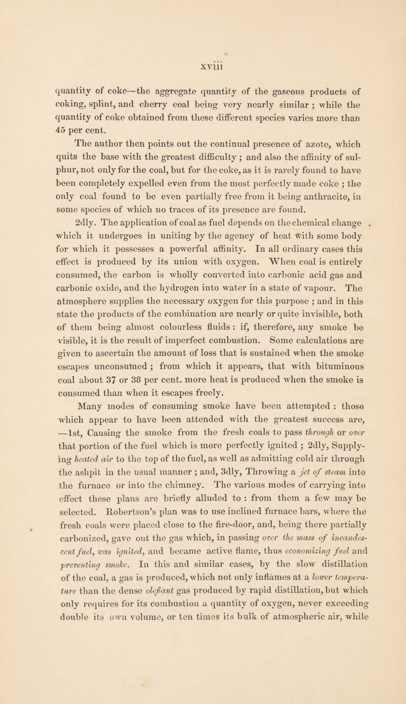 quantity of coke—the aggregate quantity of the gaseous products of coking, splint, and cherry coal being very nearly similar ; while the quantity of coke obtained from these different species varies more than 45 per cent. The author then points out the continual presence of azote, which quits the base with the greatest difficulty ; and also the affinity of sul¬ phur, not only for the coal, but for the coke, as it is rarely found to have been completely expelled even from the most perfectly made coke ; the only coal found to be even partially free from it being anthracite, in some species of which no traces of its presence are found. 2dly„ The application of coal as fuel depends on the chemical change . which it undergoes in uniting by the agency of heat with some body for which it possesses a powerful affinity. In all ordinary cases this effect is produced by its union with oxygen. When coal is entirely consumed, the carbon is wholly converted into carbonic acid gas and carbonic oxide, and the hydrogen into water in a state of vapour. The atmosphere supplies the necessary oxygen for this purpose ; and in this state the products of the combination are nearly or quite invisible, both of them being almost colourless fluids : if, therefore, any smoke be visible, it is the result of imperfect combustion. Some calculations are given to ascertain the amount of loss that is sustained when the smoke escapes unconsumed ; from which it appears, that with bituminous coal about 37 or 38 per cent, more heat is produced when the smoke is consumed than when it escapes freely. Many modes of consuming smoke have been attempted : those which appear to have been attended with the greatest success are, —1st, Causing the smoke from the fresh coals to pass through or over that portion of the fuel which is more perfectly ignited ; 2dly, Supply¬ ing heated air to the top of the fuel, as well as admitting cold air through the ashpit in the usual manner ; and, 3dly, Throwing a jet of steam into the furnace or into the chimney. The various modes of carrying into effect these plans are briefly alluded to : from them a few may be selected. Robertson’s plan was to use inclined furnace bars, where the fresh coals were placed close to the fire-door, and, being there partially carbonized, gave out the gas which, in passing over the mass of incandes¬ cent fuel, was ignited, and became active flame, thus economizing fuel and preventing smohe. In this and similar cases, by the slow distillation of the coal, a gas is produced, which not only inflames at a lower tempera¬ ture than the dense olefiant gas produced by rapid distillation, but which only requires for its combustion a quantity of oxygen, never exceeding double its own volume, or ten times its bulk of atmospheric air, while