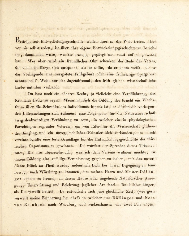 Beiträge zur Ent wiek ei ungsgescliichte wollen hier in die Welt treten. Be- vor sie selbst reden , ist über ihre eigene Entwickelungsgeschichte zu berich- ten, damit man wisse, was sie erzeugt, gepflegt und sonst auf sie gewirkt * «i hat. Wer aber wird ein freundliches Ohr schenken der Rede des Vaters, \ die vielleicht länger sich ausspinnt, als sie sollte, da er kaum weifs, ob er das Vorliegende eine verspätete Frühgeburt oder eine frühzeitige Spätgeburt nennen soll? Wohl nur der Jugendfreund, den früh gleiche wissenschaftliche Liebe mit ihm verband! Du hast noch ein näheres Recht, ja vielleicht eine Verpflichtung, des Kindieins Pathe zu seyn. Wrenn nämlich die Bildung der Frucht ein Wachs- thum über die Schranke des Individuums hinaus ist, so dürfen die vorliegen- den Untersuchungen sich rühmen, eine Folge jener für die Naturwissenschaft ewig denkwürdigen Verbindung zu seyn, in welcher ein in physiologischen Forschungen ergrauter Veteran, ein von Eifer für die Wissenschaft glühen- der Jüngling und ein unvergleichlicher Künstler sich verbanden, um durch vereinte Kräfte eine feste Grundlage für die Entwickelungsgeschichte des thies rischen Organismus zu gewinnen. Du wurdest der Sprecher dieses Triumvi- , rates, Dir also überreiche ich, was ich dem Vereine widmen möchte, zu dessen Bildung eine zufällige Veranlassung gegeben zu haben, mir das unver- diente Glück zu Theil wurde, indem ich Dich bei unsrer Begegnung in Jena bewog, nach WÜirzburg zu kommen, um meinen Herrn und Meister Döllin- ger kennen zu lernen, in dessen Flause jeder angehende Naturforscher Anre- gung, Unterstützung und Belehrung jeglicher Art fand. Du bliebst länger, als Du gewollt hattest. Da entwickelte sich jene glückliche Zeit, (wie gern verweilt meine Erinnerung bei ihr!) in welcher uns Döllinger und Nees von Esenbeck nach Würzburg und Sickershausen wie zwei Pole zogen,