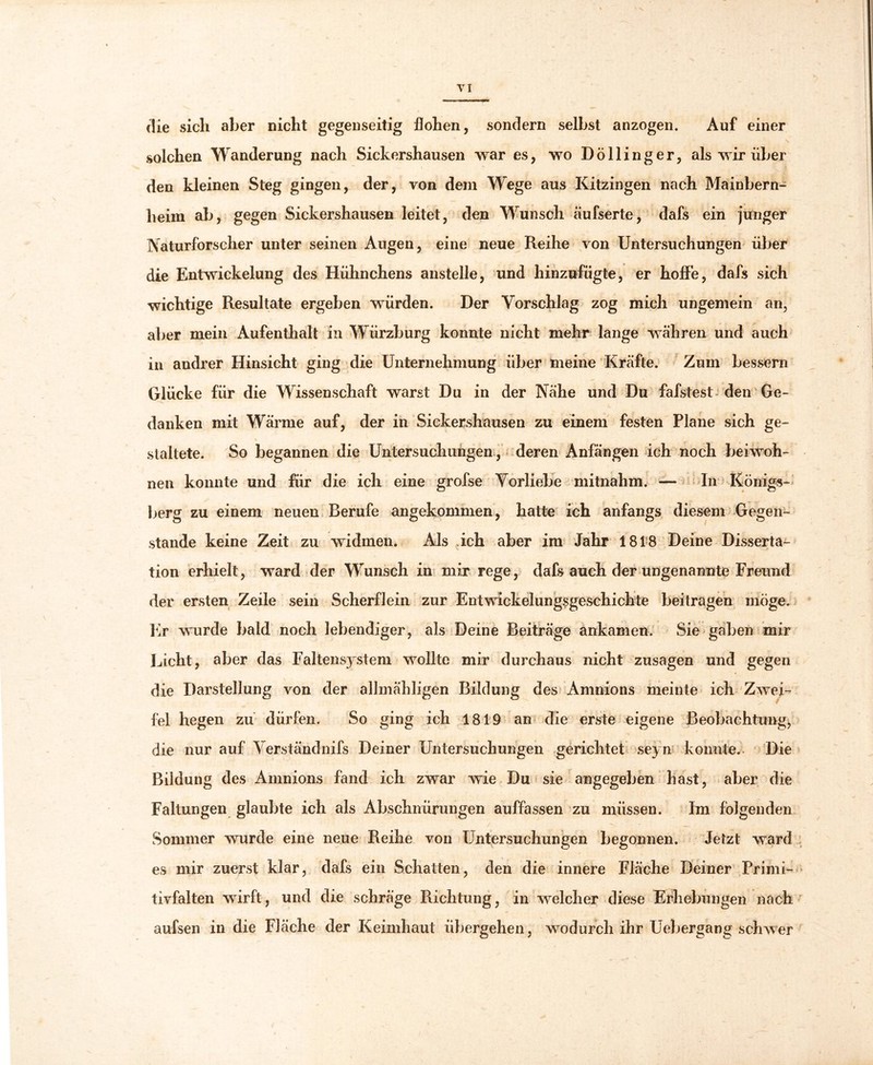 die sich aber nicht gegenseitig flohen, sondern selbst anzogen. Auf einer solchen Wanderung nach Sickershausen war es, wo Döllinger, als wir über den kleinen Steg gingen, der, von dem Wege aus Kitzingen nach Mainbern- heim ab, gegen Sickershausen leitet, den Wunsch äufserte, dafs ein junger Naturforscher unter seinen Augen, eine neue Reihe von Untersuchungen über die Entwickelung des Hühnchens anstelle, und hinzufügte, er hoffe, dafs sich wichtige Resultate ergeben würden. Der Vorschlag zog mich ungemein an, al>er mein Aufenthalt in Wiirzburg konnte nicht mehr lange währen und auch in andrer Hinsicht ging die Unternehmung über meine Kräfte. Zum bessern Glücke für die Wissenschaft warst Du in der Nähe und Du fafstest den Ge- danken mit Wärme auf, der in Sickershausen zu einem festen Plane sich ge- staltete. So begannen die Untersuchungen, deren Anfängen ich noch beiwoh- nen konnte und für die ich eine grofse Vorliebe mitnahm. — In Königs- berg zu einem neuen Berufe angekommen, hatte ich anfangs diesem Gegen- stände keine Zeit zu widmen. Als ich aber im Jahr 1818 Deine Disserta- tion erhielt, ward der Wunsch in mir rege, dafs auch der ungenannte Freund der ersten Zeile sein Scherflein zur Entwickelungsgeschichte beitragen möge. Er wurde bald noch lebendiger, als Deine Beiträge ankamen. Sie gaben mir Licht, aber das Faltensystem wollte mir durchaus nicht Zusagen und gegen die Darstellung von der allmähligen Bildung des Amnions meinte ich Zwei- fel hegen zu dürfen. So ging ich 1819 an die erste eigene Beobachtung, die nur auf Verständnifs Deiner Untersuchungen gerichtet seyn konnte. Die Bildung des Amnions fand ich zwar wie Du sie angegeben hast, aber die Faltungen glaubte ich als Abschnürungen auffassen zu müssen. Im folgenden Sommer wurde eine neue Reihe von Untersuchungen begonnen. Jetzt ward es mir zuerst klar, dafs ein Schatten, den die innere Fläche Deiner Primi- tivfalten wrirft, und die schräge Richtung, in welcher diese Erhebungen nach aufsen in die Fläche der Keimhaut übergehen, wodurch ihr Uebergang schwer