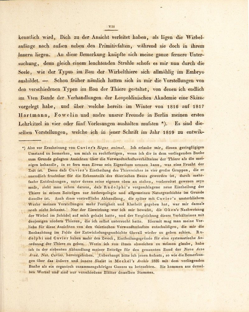 keim dich wird, Dich zu der Ansicht verleitet haben, als lägen die Wirbel- / * atifänge nach aufsen neben den Primitivfallen, während sie doch in ihrem Innern liegen. An diese Bemerkung knüpfte sich meine ganze fernere Unter- suchung, denn gleich einem leuchtenden Strahle schofs es mir nun durch die Seele, wie der Typus im Bau der Wirbelthiere sich allmählig im Embryo ausbildet. — Schon früher nämlich hatten sich in mir die Vorstellungen von den verschiedenen Typen im Bau der Thiere gestaltet, von denen ich endlich im Vten Bande der Verhandlungen der Leopoldinischen Akademie eine Skizze vorgelegt habe, und über welche bereits im Winter von 1816 auf 1817 Hartmann, Fowelin und andre unsrer Freunde in Berlin meinen ersten Lehrkitzel in vier oder fünf Vorlesungen aushalten mufsten *). Es sind die- selben Vorstellungen, welche ich in jener Schrift im Jahr 1819 zu entwik- *) Also vor Erscheinung von Cuvier’s Regne animal. Ich erlaube mir, diesen geringfügigen Umstand zu bemerken, um mich zu rechtfertigen, wenn ich die in dem vorliegenden Buche zum Grunde gelegten Ansichten über die Verwandtschaftsverhaltnisse der Thiere als die mei- nigen behandle, in so fern man Etwas sein Eigenthum nennen kann , was eine Frucht der Zeit ist. Denn dafs Cuvier’s Eintheilung des Thierreiches in vier grofse Gruppen, die so unendlich fruchtbar für die Erkenntnifs des thierischen Baues geworden ist, durch mehr- fache Entdeckungen, unter denen seine eigenen oben an stehen, vorbereitet gewesen seyn mufs, sieht man schon daraus, dafs Rudolphi’s vorgeschlagene neue Eintheilung der Thiere in seinen Beiträgen zur Anthropologie und allgemeinen Naturgeschichte im Grunde dieselbe ist. Auch diese vortreffliche Abhandlung, die später mit Cuvier’s unsterblichem Werke meinen Vorstellungen mehr Festigkeit und Klarheit gegeben hat, war mir damals noch nicht bekannt. Nur der Einwirkung war ich mir bewufst, die Oken’s Nachweisung der Wirbel im Schädel auf mich gehabt hatte, und der Vergleichung dieses Verhältnisses mit denjenigen niedern Thieren, die ich selbst untersucht hatte. Hiermit mag man meine Vor- liebe für diese Ansichten von den thierischen Verwandtschaften entschuldigen, die mir die Beobachtung im Felde der Entwickelungsgeschichte überall wieder zu geben schien. Ru- dolph i und Cuvier haben mehr den Zweck, Eintheilungsgriinde für eine systematische An- ordnung der Thiere zu geben. Worin ich von ihnen abweichen zu müssen glaube, habe ich in der siebenten Abhandlung meiner Beiträge für den genannten Band der Nova Acta Acad. Nat. Curias. hervorgehoben. JJeberhaupt bitteich jenen Aufsatz, so wie die Bemerkun- gen über das äufsere und innere Skelet in M e ekel’s Archiv 1826 mit dem vorliegenden Buche als ein organisch zusammengehöriges Ganzes zu betrachten. Sie kommen aus dersel- ben Wurzel und sind nur verschiedene Blätter desselben Stammes.