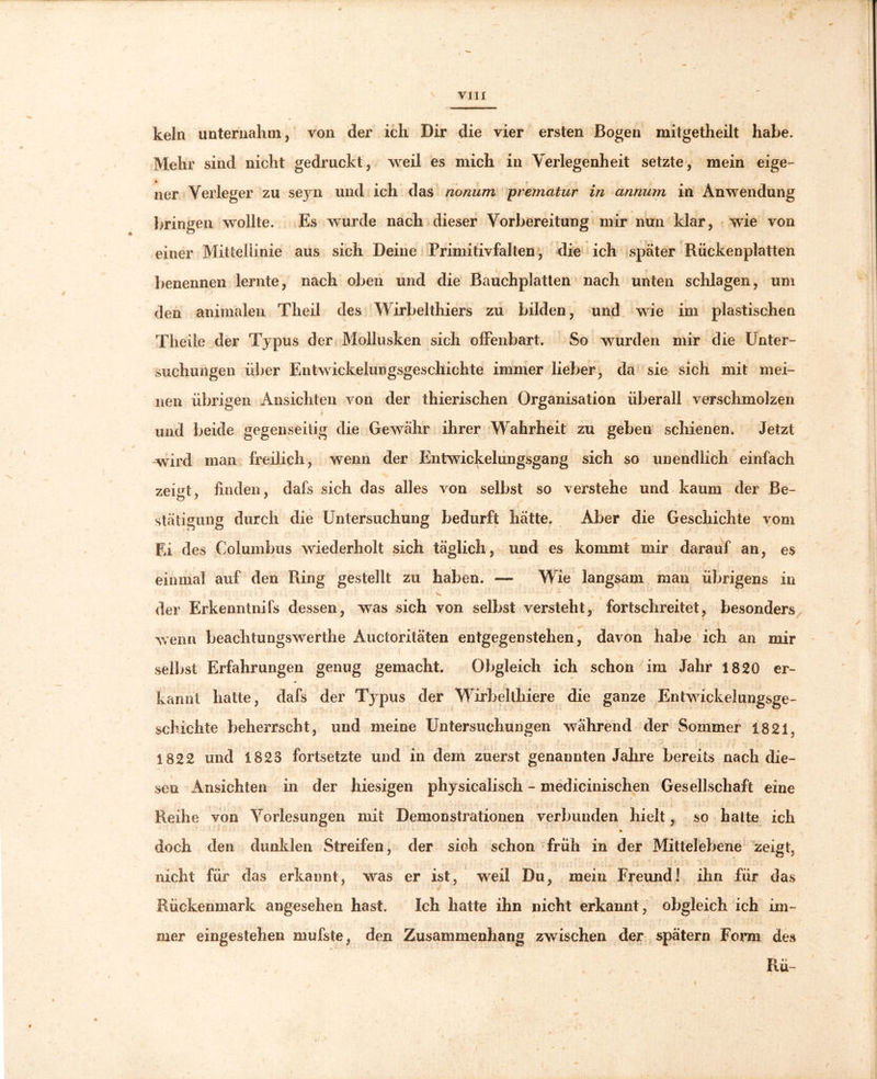 kein unternahm, von der ich Dir die vier ersten Bogen mitgetheilt habe. Mehr sind nicht gedruckt, weil es mich in Verlegenheit setzte, mein eige- ner Verleger zu seyn und ich das nonum prematur in annum in Anwendung bringen wollte. Es wurde nach dieser Vorbereitung mir nun klar, wie von einer Mittellinie aus sich Deine Primitivfalten, die ich später Rückenplatten benennen lernte, nach oben und die Bauchplatten nach unten schlagen, um den animalen Theil des Wirbelthiers zu bilden, und wie im plastischen Theile der Typus der Mollusken sich offenbart. So wurden mir die Unter- suchungen über Entwickelungsgeschichte immer lieber, da sie sich mit mei- nen übrigen Ansichten von der thierischen Organisation überall verschmolzen und beide gegenseitig die Gewähr ihrer Wahrheit zu geben schienen. Jetzt wird man freilich, wenn der Entwickelungsgang sich so unendlich einfach zeigt, linden. dafs sich das alles von selbst so verstehe und kaum der Be- stätigung durch die Untersuchung bedurft hätte. Aber die Geschichte vom Ei des Columbus wiederholt sich täglich, und es kommt mir darauf an, es einmal auf den Ring gestellt zu haben. — Wie langsam man übrigens in * | der Erkenntnifs dessen, was sich von selbst versteht, fortschreitet, besonders wenn beachtungswerthe Auctoritäten entgegen stehen, davon habe ich an mir selbst Erfahrungen genug gemacht. Obgleich ich schon im Jahr 1820 er- kannt hatte, dafs der Typus der Wirhelthiere die ganze Entwickelungsge- • * * * y ' * • : ‘ ' * ' > ’ ' * schichte beherrscht, und meine Untersuchungen während der Sommer 1821. 1822 und 1823 fortsetzte und in dem zuerst genannten Jahre bereits nach die- sen Ansichten in der hiesigen physicalisch - medicinischen Gesellschaft eine Reihe von Vorlesungen mit Demonstrationen verbunden hielt, so hatte ich doch den dunklen Streifen, der sich schon früh in der Mittelebene zeigt, nicht für das erkannt, was er ist, weil Du, mein Freund! ihn für das Rückenmark angesehen hast. Ich hatte ihn nicht erkannt, obgleich ich im- mer eingestehen mufste, den Zusammenhang zwischen der spätem Form des Rü- t
