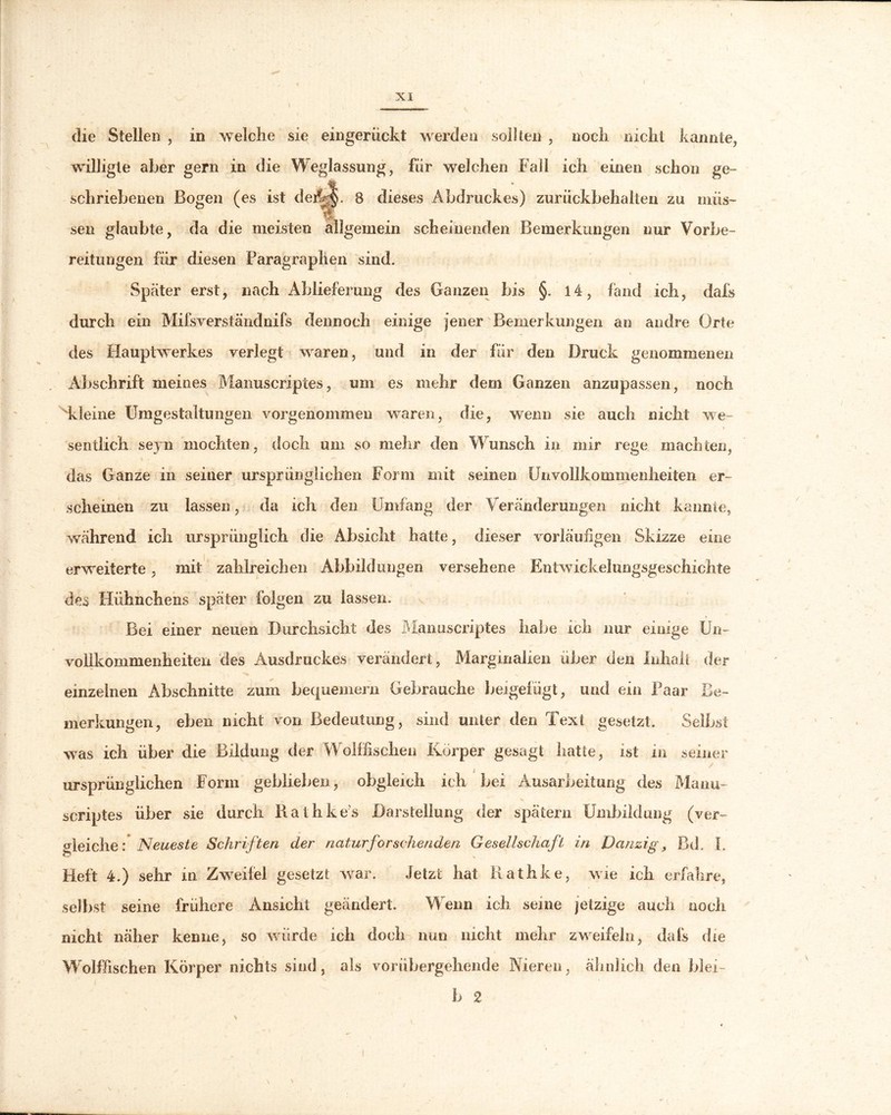 die Stellen , in welche sie eingerückt werden sollten , noch nicht kannte, willigte aber gern in die Weglassung, für welchen Fall ich einen schon ge- schriebenen Bogen (es ist dejl||. 8 dieses Abdruckes) zurückbehalten zu müs- sen glaubte, da die meisten allgemein scheinenden Bemerkungen nur Vorbe- reitungen für diesen Paragraphen sind. Später erst, nach Ablieferung des Ganzen bis §. 14, fand ich, dafs durch ein Miis verstandnifs dennoch einige jener Bemerkungen an andre Orte des Hauptwerkes verlegt waren, und in der für den Druck genommenen Abschrift meines Manuscriptes, um es mehr dem Ganzen anzupassen, noch kleine Umgestaltungen vorgenommen waren, die, wenn sie auch nicht we~ i sentlich seyn mochten, doch um so mehr den Wunsch in mir rege machten, das Ganze in seiner ursprünglichen Form mit seinen Unvollkommenheiten er- scheinen zu lassen, da ich den Umfang der Veränderungen nicht kannte, während ich ursprünglich die Absicht hatte, dieser vorläufigen Skizze eine erweiterte, mit zahlreichen Abbildungen versehene Entwickelungsgeschichte des Hühnchens später folgen zu lassen. Bei einer neuen Durchsicht des Manuscriptes habe ich nur einige Un- vollkommenheiten des Ausdruckes verändert, Marginalien über den Inhalt der einzelnen Abschnitte zum bequemem Gebrauche beigefügt, und ein Paar Be- merkungen, eben nicht von Bedeutung, sind unter den Text gesetzt. Selbst was ich über die Bildung der Wolffischen Körper gesagt hatte, ist in seiner ursprünglichen Form geblieben, obgleich ich bei Ausarbeitung des Manu- scriptes über sie durch Rathke’s Darstellung der spätem Umbildung (ver- gleiche: Neueste Schriften der naturforschenden Gesellschaft in Danzig, Bd. L Heft 4.) sehr in Zweifel gesetzt war. Jetzt hat Rathke, wie ich erfahre, selbst seine frühere Ansicht geändert. Wenn ich seine jetzige auch noch nicht näher kenne, so würde ich doch nun nicht mehr zweifeln, dafs die Wolffischen Körper nichts sind, als vorübergehende Nieren, ähnlich den blei- b 2 \ '