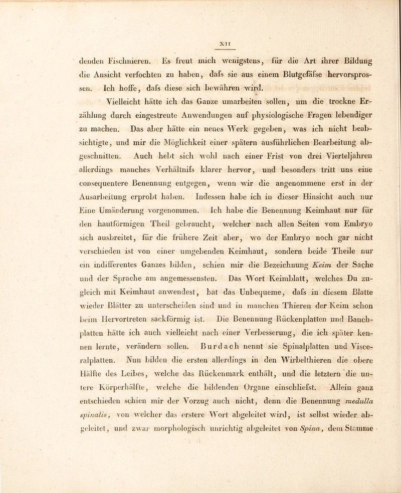 elenden Fischnieren. Es freut mich wenigstens, für die Art ihrer Bildung die Ansicht verfochten zu haben, dafs sie aus einem Blutgefäfse hervorspros- sen. Ich hoffe, dafs diese sich bewähren wird. ytr Vielleicht hätte ich das Ganze umarbeiten sollen, um die trockne Er- zählung durch eingestreute Anwendungen auf physiologische Fragen lebendiger zu machen. Das aber hätte ein neues Werk gegeben, was ich nicht beab- sichtigte, und mir die Möglichkeit einer spätem ausführlichen Bearbeitung ab- geschnitten. Auch hebt sich wohl nach einer Frist von drei Vierteljahren allerdings manches Verhältnifs klarer hervor, und besonders tritt uns eine consequentere Benennung entgegen, wenn wir die angenommene erst in der Ausarbeitung erprobt haben. Indessen habe ich in dieser Hinsicht auch nur Eine Umänderung vorgenommen. Ich habe die Benennung Keimhaut nur für den hautförmigen Theil gebraucht, welcher nach allen Seiten vom Embryo sich ausbreitet, für die frühere Zeit aber, wo der Embryo noch gar nicht verschieden ist von einer umgebenden Keimhaut, sondern beide Theile nur ein indifferentes Ganzes bilden, schien mir die Bezeichnung Keim der Sache und der Sprache am angemessensten. Das Wort Keimblatt, welches Du zu- gleich mit Keimhaut anwendest, hat das Unbequeme, dafs in diesem Blatte wieder Blätter zu unterscheiden sind und in manchen Thieren der Keim schon beim Hervortreten sackförmig ist. Die Benennung Rückenplatten und Bauch- platten hätte ich auch vielleicht nach einer Verbesserung, die ich später ken- nen lernte, verändern sollen. Bur dach nennt sie Spinalplatten und Visce- ralplatten. Nun bilden die ersten allerdings in den Wirbelthieren die obere Hälfte des Leibes, weiche das Rückenmark enthält, und die letztem die un- tere Körperhälfte, welche die bildenden Organe einschliefst. Allein ganz entschieden schien mir der Vorzug auch nicht, denn die Benennung medulla spinalis, von welcher das erstere Wort abgeleitet wird, ist selbst wieder ab- geleitet, und zwar morphologisch unrichtig abgeleitet von Spina, dem Stamme