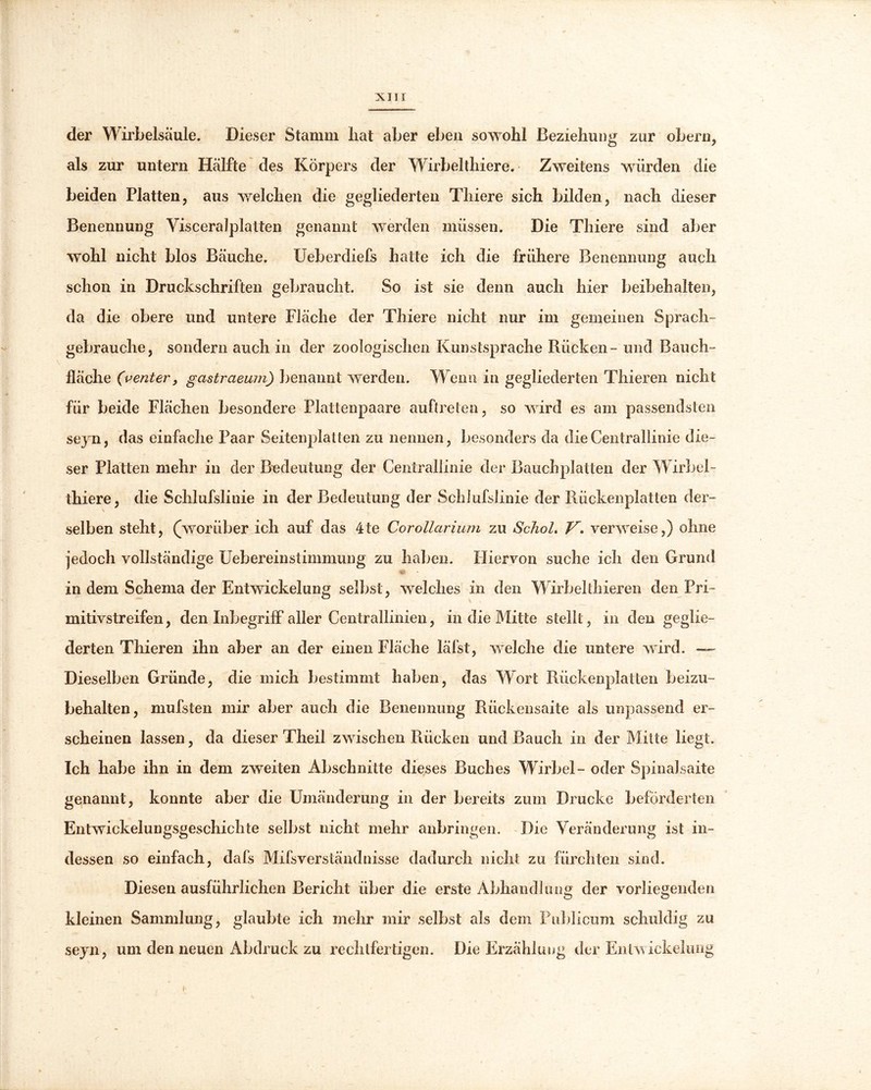 der Wirbelsäule. Dieser Stamm hat aber eben sowohl Beziehung zur obern, als zur untern Hälfte des Körpers der Wirbeltliiere. Zweitens würden die beiden Platten, aus welchen die gegliederten Thiere sich bilden, nach dieser Benennung Visceralplatten genannt werden müssen. Die Thiere sind aber wohl nicht blos Bäuche. Ueberdiefs hatte ich die frühere Benennung auch schon in Druckschriften gebraucht. So ist sie denn auch hier beibehalten, da die obere und untere Fläche der Thiere nicht nur im gemeinen Sprach- gebrauchs, sondern auch in der zoologischen Kunstsprache Rücken - und Bauch- fläche (venter, gcistraeum) benannt werden. Wenn in gegliederten Thieren nicht für beide Flächen besondere Plattenpaare auftreten, so wird es am passendsten seyn, das einfache Paar Seitenplatten zu nennen, besonders da dieCentrallinie die- ser Platten mehr in der Bedeutung der Centrallinie der Bauchplatten der Wirbel- thiere, die Schlufslinie in der Bedeutung der Schlufslinie der Rückenplatten der- \ selben steht, (worüber ich auf das 4te Corollarium zu SchoL Vverweise,) ohne jedoch vollständige Uebereinstimmung zu haben. Hiervon suche ich den Grund v\ in dem Schema der Entwickelung selbst , welches in den Wirbel thieren den Pri- mitivstreifen , den Inbegriff aller Centrallinien, in die Mitte stellt, in den geglie- derten Thieren ihn aber an der einen Fläche läl’st, welche die untere wird. — Dieselben Gründe, die mich bestimmt haben, das Wort Rückenplatten beizu- behalten, mufsten mir aber auch die Benennung Rückensaite als unpassend er- scheinen lassen, da dieser Theil zwischen Rücken und Bauch in der Mitte liegt. Ich habe ihn in dem zweiten Abschnitte dieses Buches Wirbel- oder Spinalsaite genannt, konnte aber die Umänderung in der bereits zum Drucke beförderten Entwickelungsgeschichte selbst nicht mehr anbringen. Die Veränderung ist in- dessen so einfach, dafs Mifsverständnisse dadurch nicht zu fürchten sind. Diesen ausführlichen Bericht über die erste Abhandlung der vorliegenden kleinen Sammlung, glaubte ich mehr mir selbst als dem Publicum schuldig zu seyn, um den neuen Abdruck zu rechtfertigen. Die Erzählung der Entwickelung h