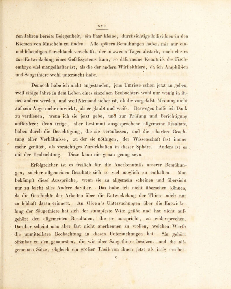 XVTI ren Jahren bereits Gelegenheit, ein Paar kleine, durchsichtige Individuen in den Kiemen von Muscheln zu finden. Alle spätem Bemühungen haben mir nur ein- mal lebendigen Barschlaich verschafft, der in zweien Tagen abstarb, noch ehe es zur Entwickelung eines Gefäfssystems kam, so dafs meine Kenntnifs des Fisch- embryo viel mangelhafter ist, als die der andern Wirbelthiere, da ich Amphibien und Säugethiere wohl untersucht habe. Dennoch habe ich nicht angestanden, jene Umrisse schon jetzt zu geben, weil einige Jahre in dem Leben eines einzelnen Beobachters wohl nur wenig in ih- nen ändern werden, und weil Niemand sicher ist, ob die vorgefafste Meinung nicht auf sein Auge mehr einwirkt, als er glaubt und weifs. Deswegen hohe ich Dank zu verdienen, wenn ich sie jetzt gebe, und zur Prüfung und Berichtigung auffordere; denn irrige, aber bestimmt ausgesprochene allgemeine Resultate, haben durch die Berichtigung, die sie veranlassen, und die schärfere Beach- tung aller Verhältnisse, zu der sie nöthigen, der Wissenschaft fast immer mehr genützt, als vorsichtiges Zurückhalten in dieser Sphäre. Anders ist es mit der Beobachtung. Diese kann nie genau genug seyn. Erfolgreicher ist es freilich für die Anerkenntnils unserer Bemühun- gen, solcher allgemeinen Resultate sich so viel möglich zu enthalten. Man bekämpft diese Aussprüche, wenn sie zu allgemein scheinen und übersieht nur zu leicht alles Andere darüber. Das habe ich nicht übersehen können, da die Geschichte der Arbeiten über die Entwickelung der Thiere mich nur zu lebhaft daran erinnert. An OkeiUs Untersuchungen über die Entwiche- lung der Säugethiere hat sich der stumpfeste Witz geübt und hat nicht auf- gehört den allgemeinen Resultaten, die er ausspricht, zu widersprechen. Darüber scheint man aber fast nicht anerkennen zu wollen, welchen Werth die unmittelbare Beobachtung in diesen Untersuchungen hat. Sie gehört offenbar zu den genauesten, die wir über Säugethiere besitzen, und die all- gemeinen Sätze, obgleich ein grolser Theil von ihnen jetzt als irrig erschei- c