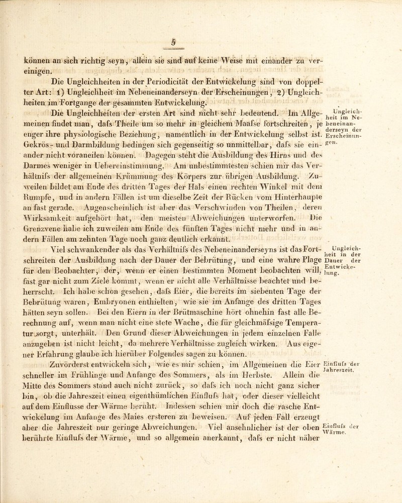 / können an sich richtig seyn, allein sie sind auf keine Weise mit einander zu ver- einigen. Die Ungleichheiten in der Periodicität der Entwickelung sind von doppel- ter Art: l) Ungleichheit im Vebeneinanderseyn der Erscheinungen, 2) Ungleich- heiten im Fortgange der gesammten Entwicklung. Die Ungleichheiten der ersten Art sind nicht sehr bedeutend. Im All ge- , üngleich- ° . . •“ heit im Ne- meinen findet man, dafs Th eile um so mehr in gleichem Maafse fortschreitend je beneinan- enger ihre physiologische Beziehung, namentlich in der Entwickelung selbst ist. Ersdfeinun- Gekrös- und Darmbildimg bedingen sich gegenseitig so unmittelbar, dafs sie ein- gen* ander nicht voraneilen können. Dagegen steht die Ausbildung des Hirns und des Darmes weniger in Uebereinstimmung. Am unbestimmtesten schien mir das Ver- bal tnifs der allgemeinen Krümmung des Körpers zur übrigen Ausbildung. Zu- weilen bildet am Ende des dritten Tages der Hals einen rechten Winkel mit dem Rumpfe, und in andern Fallen ist um dieselbe Zeit der Rücken vom Hinterhaupte an fast gerade. Augenscheinlich ist aber das Verschwinden von Theilenderen Wirksamkeit aufgehört hat, den meisten Abweichungen unterworfen. Die Grenzvene halse ich zuweilen am Ende des fünften Tages nicht mehr und in an- dern Fallen am zehnten läge noch ganz deutlich erkannt. Viel schwankender als das Yerhältnifs des Nebeneinanderseyns ist das Fort- Ungleich- . heit in der schreiten der Ausbildung nach der Dauer der Bebrütung, und eine wahre Plage Dauer der für den Beobachter, der, wenn er einen bestimmten Moment beobachten will, j^wlckp fast gar nicht zum Ziele kommt, wenn er nicht alle Verhältnisse beachtet und be- herrscht. Ich habe schon gesehen, dafs Eier, die bereits im siebenten Tage der Bebrütung waren, Embryonen enthielten, wrie sie im Anfänge des dritten Tages hätten seyn sollen. Bei den Eiern in der Brütmaschine hört ohnehin fast alle Be- rechnung auf, wenn man nicht eine stete Wache, die für gleichmäfsige Tempera- tur sorgt, unterhält. Den Grund dieser Abweichungen in jedem einzelnen Falle anzugeben ist nicht leicht, da mehrere Verhältnisse zugleich wirken. Aus eige- ner Erfahrung glaube ich hierüber Folgendes sagen zu können. Zuvörderst entwickeln sich, wie es mir schien, im Allgemeinen die Eier Einflufs der schneller im Friihlinge und Anfänge des Sommers, als im Herbste. Allein die Mitte des Sommers stand auch nicht zurück, so dafs ich noch nicht ganz sicher bin, ob die Jahreszeit einen eigentümlichen Einfiufs hat, oder dieser vielleicht auf dem Einflüsse der Wärme beruht. Indessen schien mir doch die rasche Ent- wickelung im Anfänge des Maies ersteren zu beweisen. Auf jeden Fall erzeugt aber die Jahreszeit nur geringe Abweichungen. Viel ansehnlicher ist der oben (Ier berührte Einfiufs der Wärme, und so allgemein anerkannt, dafs er nicht näher