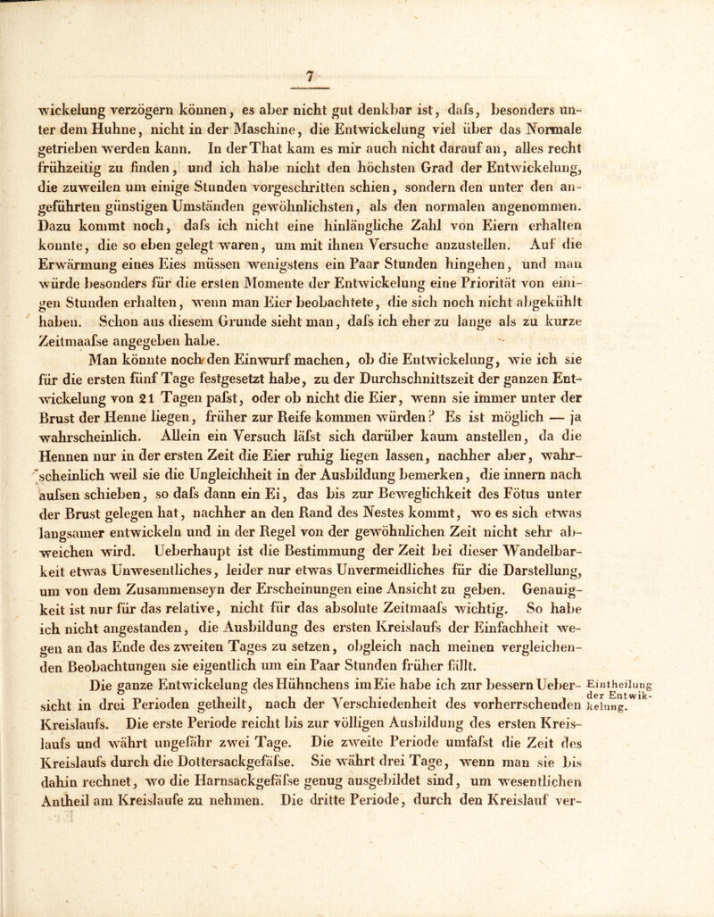 W ickelung verzögern können, es aber nicht gut denkbar ist, dafs, besonders un- ter dem Huhne, nicht in der Maschine, die Entwickelung viel über das Normale getrieben werden kann. In derThat kam es mir auch nicht darauf an, alles recht frühzeitig zu linden, und ich habe nicht den höchsten Grad der Entwickelung, die zuweilen um einige Stunden vorgeschritten schien, sondern den unter den an- geführten günstigen Umständen gewöhnlichsten, als den normalen angenommen. Dazu kommt noch, dafs ich nicht eine hinlängliche Zahl von Eiern erhalten konnte, die so eben gelegt waren, um mit ihnen Versuche anzustellen. Auf die Erwärmung eines Eies müssen wenigstens ein Paar Stunden hingehen, und man würde besonders für die ersten Momente der Entwickelung eine Priorität von eini- gen Stunden erhalten, wenn man Eier beobachtete, die sich noch nicht abgekühlt haben. Schon aus diesem Grunde sieht man, dafs ich eher zu lange als zu kurze Zeiimaafse angegeben habe. Man könnte nocKden Einwurf machen, ob die Entwickelung, wie ich sie für die ersten fünf Tage festgesetzt habe, zu der Durchschnittszeit der ganzen Ent- wickelung von 21 Tagen pafst, oder ob nicht die Eier, wenn sie immer unter der Brust der Henne liegen, früher zur Reife kommen würden? Es ist möglich — ja wahrscheinlich. Allein ein Versuch läfst sich darüber kaum anstellen, da die Hennen nur in der ersten Zeit die Eier ruhig liegen lassen, nachher aber, wahr- scheinlich weil sie die Ungleichheit in der Ausbildung bemerken, die innern nach aufsen schieben, so dafs dann ein Ei, das bis zur Beweglichkeit des Fötus unter der Brust gelegen hat, nachher an den Rand des Nestes kommt, wo es sich etwas langsamer entwickeln und in der Regel von der gewöhnlichen Zeit nicht sehr ab- weichen wird. Ueberhaupt ist die Bestimmung der Zeit bei dieser Wandelbar- keit etwras Unwesentliches, leider nur etwas Unvermeidliches für die Darstellung, um von dem Zusammenseyn der Erscheinungen eine Ansicht zu geben. Genauig- keit ist nur für das relative, nicht für das absolute Zeitmaafs wichtig. So habe ich nicht angestanden, die Ausbildung des ersten Kreislaufs der Einfachheit we- gen an das Ende des zweiten Tages zu setzen, obgleich nach meinen vergleichen- den Beobachtungen sie eigentlich um ein Paar Stunden früher fällt. Die ganze Entwickelung des Hühnchens im Eie habe ich zur bessern Ueber- sicht in drei Perioden getheilt, nach der Verschiedenheit des vorherrschenden Kreislaufs. Die erste Periode reicht bis zur völligen Ausbildung des ersten Kreis- laufs und währt ungefähr zwei Tage. Die zweite Periode umfafst die Zeit des Kreislaufs durch die Dottersackgefäfse. Sie währt drei Tage, wenn man sie bis dahin rechnet, wo die Harnsackgefäfse genug ausgebildet sind, um wesentlichen Antheil am Kreisläufe zu nehmen. Die dritte Periode, durch den Kreislauf ver- Eintheiliing der Entwik- kelung.