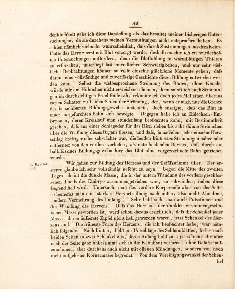 q. Herzbil düng. clenklichkeit gebe ich diese Darstellung als das Resultat meiner bisherigen Unter- suchungen , da sie durchaus meinen Vermuthungen nicht entsprochen haben. Es schien nämlich vielmehr wahrscheinlich, dafs durch Zu Strömungen aus dem Keim- blatte das Herz zuerst mit Blut versorgt werde, deshalb möchte ich zu wiederhol- ten Untersuchungen auffordern, denn die Blutbildung in warmblütigen Thieren zu erforschen, unterliegt fast unendlichen Schwierigkeiten, und nur sehr viel- fache Beobachtungen können so viele einzelne glückliche Momente geben, dafs daraus eine vollständige und zuverlässige Geschichte dieser Bildung entworfen wer- den kann. Selbst die vielbesprochene Strömung des Blutes, ohne Kanäle, w ürde mir am Hühnchen nicht erweisbar scheinen, denn so oft ich auch Strömun- gen im durchsichtigen Fruchthofe sah, erkannte ich doch jedes Mal einen überaus zarten Schatten zu beiden Seiten der Strömung, der, wenn er auch nur die Grenze des benachbarten Bildungsgewebes andeutete, doch anzeigte, dafs das Blut in einer ausgefurchten Bahn sich bewegte. Dagegen habe ich an Eidechsen - Em- bryonen, deren Kreislauf man stundenlang beobachten kann, mit Bestimmtheit gesehen, dafs aus einer Schlagader für das Hirn sieben bis acht dünne Strömchen über die Wölbung dieses Organs flössen, und dafs, je nachdem jeder einzelne Herz- schlag kräftiger oder schwächer war, die beiden hintersten Strömungen näher oder entfernter von den vordem verliefen, als entscheidenden Beweis, dafs durch ein halbflüssiges Bildungsgewebe hier das Blut ohne vorgezeichnete Bahn getrieben wurde. Wir gehen zur Bildung des Herzens und der Gefäfsstämme über. Der er- steren glaube ich sehr vollständig gefolgt zu seyn. Gegen die Mitte des zweiten Tages scheint die dunkle Masse, die in der untern Wandung des vordem geschlos- senen Theils des Embryo zusammengetrieben war, zu schwinden; indem diese Gegend hell wird. Untersucht man das vordere Körperende aber von der Seite, so bemerkt man eine stärkere Hervortreibung nach unten, also nicht Abnahme, sondern Vermehrung des Umfanges. Sehr bald sieht inan auch Pulsationen und die Wandung des Herzens. Dafs das Herz aus der dunklen zusammengescho- benen Masse geworden ist, wird schon daraus ersichtlich, dafs die Schenkel jener Masse, deren äufserste Zipfel nicht hell geworden waren, jetzt Schenkel des Her- zens sind. Die früheste Form des Herzens, die ich beobachtet habe, vrar näm- lich folgende. Nach hinten, dicht am Umschläge des Schleimblattes, lief es nach beiden Seiten in zwei Schenkel aus, deren Anfang hohl zu seyn schien, die aber nach der Seite ganz unbestimmt sich in die Keimhaut verloren, ohne Gefäfse auf- zunehmen , aber durchaus auch nicht mit offenen Mündungen, sondern von noch nicht aufgelöster Körnermasse begrenzt. Von dem Vereinigungswinkel der Schen- / kel