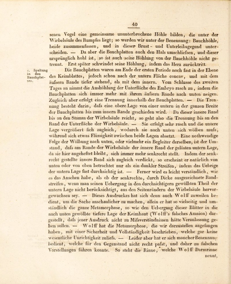 senen Vogel eine gemeinsame ununterbrochene Höhle bilden, die unter der Wirbelsäule des Rumpfes liegt; so werden wir unter der Benennung: Bauchhöhle, beide zusammenfassen, und in diesen Brust - und Unterleibsgegend unter- scheiden. — Da aber die Bauchplatten auch den Hals umschliefsen, und dieser ursprünglich hohl ist, so ist auch seine Höhlung von der Bauchhöhle nicht ge- trennt. Erst später schwindet seine Höhlung, indem das Herz zurücktritt. c. Spaltung Die Bauchplatten waren am Ende der ersten Periode noch fast in der Ebene Rauchplat- des Keimblattes, jedoch schon nach der untern Fläche concav, und mit dem ten’ äufsern Rande tiefer stehend, als mit dem innern. Vom Schlüsse des zweiten Tages an nimmt die Aushöhlung der Unteriläche des Embryo rasch zu , indem die Bauchplatten sich immer mehr mit ihrem äufsern Rande nach unten neigen. Zugleich aber erfolgt eine Trennung innerhalb der Bauchplatten. — Die Tren- nung besteht darin, dafs eine obere Lage von einer untern in der ganzen Breite der Bauchplatten bis zum innern Rande geschieden wird. Da dieser innere Rand bis an den Stamm der Wirbelsäule reicht, so geht also die Trennung bis an den Rand der Unteriläche der Wirbelsäule. — Sie erfolgt sehr rasch und die untere o Lage vergröfsert üch zugleich, wodurch sie nach unten sich wölben mufs, während sich etwas Flüssigkeit zwischen beide Lagen absetzt. Eine nothwendige Folge der Wölbung nach unten, oder vielmehr ein Begleiter derselben, ist der Um- stand, dafs am Rande der Wirbelsäule der innere Rand der gelösten untern Lage, da sie hier angeheftet bleibt, sich immer mehr senkrecht stellt. Indem der senk- recht gestellte innere Rand sich zugleich verdickt, so erscheint er natürlich von unten oder von oben betrachtet nur als ein dunkler Streifen, indem das Uebrige der untern Lage fast durchsichtig ist. — Ferner wird es leicht verständlich, wie es das Ansehen habe, als ob der senkrechte, durch Dicke ausgezeichnete Rand- streifen, wenn man seinen Uebergang in den durchsichtigem gewölbten Theil der untern Lage nicht berücksichtigt, aus den Seitenrändern der Wirbelsäule hervor- gewachsen sey. — Dieses Ausdruckes hat sich denn auch Wolff zuweilen be- dient , um die Sache anschaulicher zu machen, allein er hat so vielseitig und um- ständlich die ganze Metamorphose, so wie den Uebergang dieser Blätter in die nach unten gewölbte tiefere Lage der Keimhaut (Wr o 1 ff’s falsches Amnion) dar- gestellt, dafs jener Ausdruck nicht zu Mifsverständnissen hätte Veranlassung ge- bensollen. — W olff hat die Metamorphose, die wir darzustellen angefangen haben, mit einer Sicherheit und Vollständigkeit beschrieben, welche gar keine wesentliche Unrichtigkeit zuliefs. — Leider aber hat er sich mancher Benennung ' bedient, welche für den Gegenstand nicht recht pafst, und daher zu falschen Vorstellungen führen konnte. So steht die Rinne, welche Wolff Darmrinne nennt, (