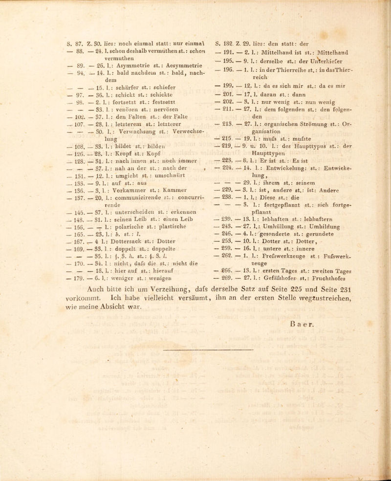 S. 87. Z. 50. lies: noch einmal statt: nur einmal — 88. —24. 1. schon deshalb vermuthen st.: schon vermuthen — 89. — 26.1.: Asymmetrie st.: Aesymmetrie — 94, —14. 1.: bald nachdem st.: bald, nach- dem — — 15. 1.: schärfer st.: schiefer — 97. — 36. 1.: schickt st.: schickte — 98. —2. I.: fortsetzt st.: festsetzt — — — 33. 1. : venösen st.: nervösen — 102. — 37. 1.: den Falten st.: der Falte 107. — 28. 1. : letzterem st.: letzterer — — —SO. 1.: Verwachsung st.: Verwechse- lung — 108. — 33. 1.: bildet st.: bilden — 126. — 28. 1.: Kropf st.: Kopf 128. — 31. 1.: nach innen st.: noch immer — — — 37. 1.: nah an der st.: nach der * 131. — £2. 1.: umgiebt st. : umschniirt — 133. — 9. 1.: auf st.: aus 136. 3. 1. : Vorkammer st. : Kammer — 137. —-20. 1.: communicirende st.: concurri- rende X45„ — 37. 1.: unterscheiden st. : erkennen 148. 31. 1.: seinen Leib st.: einen Leib — 156, — 1.: polarische st.: plastische — 165. — 23. 1.: &. st.: l. 167. r4 1.: Dottersack st.: Dotter — 169. — 33. 1.: doppelt st.: doppelte — — —35. 1.: 3. h. st.: 3. I. — 170. — 34. 1 : nicht, dafs die st.: nicht die — — __ 18. I. : hier auf st.: hierauf — 179. — 6. 1.: weniger st.: wenigen Auch bitte ich um Verzeihung, dafs vorkommt. Ich habe vielleicht versäumt wie meine Absicht war. S. 182. Z. 29. lies: den statt: der — 191. — 2. 1.: Mittelhand ist st.: Mittelhand — 195. — 9. 1.: derselbe st.: der Unterkiefer — 196. — 1. I. : in der Thierreihe st.: in dasThier- reich — 199. — 12. 1,: da es sich mir st.: da es mir — 201. — 17. 1. daran st.: dann — 202. — 3. 1.: nur wenig st.: nun wenig — 211. — 27. 1.: dem folgenden st.: den folgen- den — 213. — 27. 1.: organischen Strömung st.: Or- ganisation 215. — 19. 1.: mufs st.: mufste — 219, — 9. u. 10. 1.: des Haupttypus st.: der Haupttypen — 223. — 8.1.: Er ist st.: Es ist — 224. — 14. 1.: Entwickelung: st.: Entwicke- lung , —- — — 29. 1.: ihrem st.: seinem — 229. — 3. 1.: ist, andere st.: ist: Andere — 238. 1. 1.: Diese st.: die —* — — 3. 1.: fortgepflanzt st.: sich fortge- pflanzt — 239. — 13. 1. : lebhaften st. : lebhaftem — 243. — 27. 1.: Umhüllung st.: Umbildung — 246. — 4. 1.: gesonderte st.: gerundete — 253, — 10. 1.: Dotter st.: Dotter, — 259. — 16. 1.: untere st.: innere — 262. — 1. I.: Frefswerkzeuge st.: Fufswerk- zeuge — 266, — 13. 1.: erstenTages st.: zweiten Tages — 269. — 27. 1.: Gefäfshofes\ st.: Fruchthofes derselbe Satz auf Seite 225 und Seite 231 ihn an der ersten Stelle wegzustreichen. B a e r. \ \