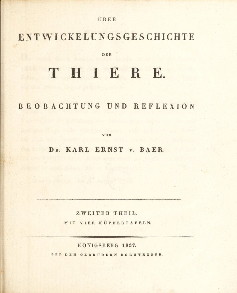 ÜBER ENTWICKELUNGSGESCHICHTE DER T HIER E. BEOBACHTUNG UND REFLEXION VON Dr. KARL ERNST v. BAER. ZWEITER THEIL. MIT VIER KUPFERTAFELN. KÖNIGSBERG 1887. BEI DEN GEBRÜDERN BORNTRÄGER.