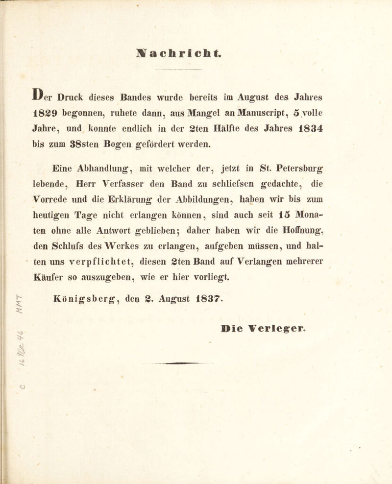 u m mmt Machrictat 1839 begonnen, ruhete dann, aus Mangel an Manuscript, 5 volle Jahre, und konnte endlich in der Sten Hälfte des Jahres 1834 bis zum 38sten Bogen gefördert werden. Eine Abhandlung, mit welcher der, jetzt in St. Petersburg lebende, Herr Verfasser den Band zu schliefsen gedachte, die Vorrede und die Erklärung der Abbildungen, haben wir bis zum heutigen Tage nicht erlangen können, sind auch seit 15 Mona- ten ohne alle Antwort geblieben; daher haben wir die Hoffnung, den Schlufs des Werkes zu erlangen, aufgeben müssen, und hal- ten uns verpflichtet, diesen Sten Band auf Verlangen mehrerer Käufer so auszugeben, wie er hier vorliegt. Königsberg, den 2. August 1837. Die Verleger.