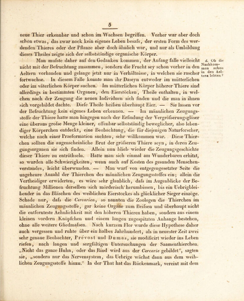 neue Thier erkennbar und schon im Wachsen begriffen. Vorher war aber doch schon etwas, das zwar nock kein eigenes Leben besafs, der ersten Form des wer- denden Thier es oder der Pflanze aber doch ähnlich war, und nur als Umbildung dieses Theiles zeigte sich der selbstständige organische Körper. Man mufste daher auf den Gedanken kommen, der Anfang falle vielleicht d. Ob die nicht mit der Befruchtung zusammen, sondern die Frucht sey schon vorher in den ^en^chon Aeltern vorhanden und gelange jetzt nur in Verhältnisse, in welchen sie rascher fortwachse. In diesem Falle konnte man ihr Daseyn entweder im mütterlichen oder im väterlichen Körper suchen. Im mütterlichen Körper höherer Thiere sind allerdings in bestimmten Organen, den Eierstöcken, Theile enthalten, in wel- chen nach der Zeugung die neuen Individuen sich finden und die man in ihnen sich vorgebildet dachte. Diefe Theile heifsen überhaupt Eier. -— Sie lassen vor der Befruchtung kein eigenes Leben erkennen. — Im männlichen Zeugungs- stoffe der Thiere hatte man hingegen nach der Erfindung der Vergröfserungsgläser eine überaus grofse Menge kleiner, offenbar selbstständig beweglicher, also leben- diger Körperchen entdeckt, eine Beobachtung, die für diejenigen Naturforscher, welche nach einer Praeformation suchten, sehr willkommen war. Diese Thier- chen sollten die augenscheinliche Brut der gröfseren Thiere seyn, in deren Zeu- gungsorganen sie sich finden. Allein nun blieb wieder die Zeugungsgeschichte dieser Thiere zu enträthseln. Hatte man sich einmal am Wunderbaren erhitzt, so wurden alle Schwierigkeiten, wenn auch auf Kosten des gesunden Menschen- verstandes, leicht überwunden. — Man warf von entgegengesetzter Seite die ungeheure Anzahl der Thierchen des männlichen Zeugungsstoffes ein; allein die Vertheidiger erwiderten, es wäre sehr glaublich, dafs im Augenblicke der Be- fruchtung Millionen derselben sich mörderisch herumbissen, bis ein Uebrigblei- bender in das Bläschen des weiblichen Eierstockes als glücklicher Sieger einzöge. Schade nur, dafs die Cercarien, so nannten die Zoologen die Thierchen im männlichen Zeugungsstoffe, gar keine Orgähe zum Beifsen und überhaupt nicht die entfernteste Aehnlichkeit mit den höheren Thieren haben, sondern aus einem kleinen vordem Knöpfchen und einem langen zugespitzten Anhänge bestehen, ohne alle weitere Gliedmafsen. Nach kurzem Flor wurde diese Hypothese daher auch vergessen und ruhte über ein halbes Jahrhundert, als in neuester Zeit zwei sehr genaue Beobachter, Prevost und Dumas, sie modificirt wieder ins Leben riefen, nach langen und sorgfältigen Untersuchungen der Saamenthierchen. „Nicht das ganze Huhn, oder das Rind wird aus der Cercarie gebildet”, sagten sie, „sondern nur das Nervensystem, das Uebrige wächst dann aus dem weib- lichen Zeugungsstoffe hinzu.” In der That hat das Rückenmark, vereint mit dem
