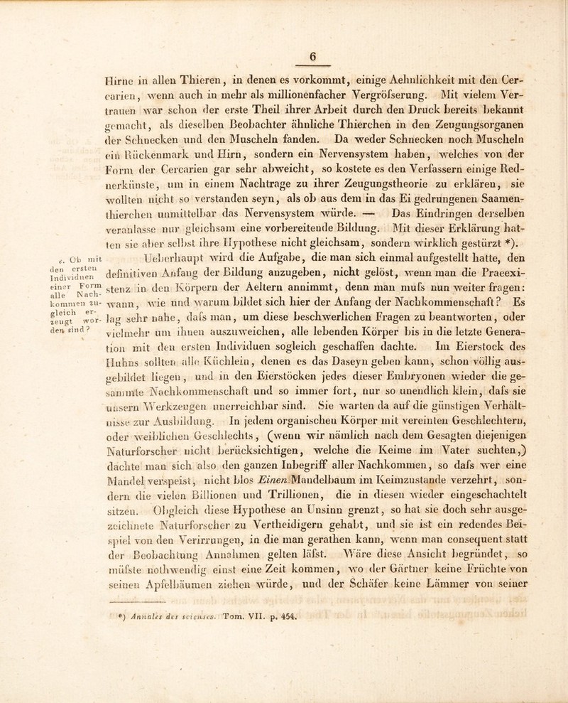 e. Ob mit den ersten Individuen einer Form alle Nach- kommen zu- gleich er- zeugt wor- den sind ? Hirne in allen Thieren, in denen es vorkommt, einige Aehnlichkeit mit den Cer- carien, wenn aucli in mehr als millionenfacher Vergröfserung. Mit vielem Ver- trauen war schon der erste Theil ihrer Arbeit durch den Druck bereits bekannt gemacht, als dieselben Beobachter ähnliche Thierchen in den Zeugungsorganen der Schnecken und den Muscheln fanden. Da weder Schnecken noch Muscheln ein Rückenmark und Hirn, sondern ein Nervensystem haben, welches von der Form der Cercarien gar sehr abweicht, so kostete es den Verfassern einige Red- nerkiinste, um in einem Nachtrage zu ihrer Zeugungstheorie zu erklären, sie wollten nicht so verstanden seyn, als ob aus dem in das Ei gedrungenen Saamen- thierchen unmittelbar das Nervensystem würde. —* Das Eindringen derselben veranlasse nur gleichsam eine vorbereitende Bildung. Mit dieser Erklärung hat- ten .sie aber selbst ihre Hypothese nicht gleichsam, sondern wirklich gestürzt *). Ueberhaupt wird die Aufgabe, die man sich einmal aufgestellt hatte, den definitiven Anfang der Bildung anzugeben, nicht gelöst, wenn man die Praeexi- stenz in den Körpern der Aeltern annimmt, denn man mufs nun weiter fragen: wann, wie und warum bildet sich hier der Anfang der Nachkommenschaft? Es |au «ehr nahe, dafs man, um diese beschwerlichen Fragen zu beantworten, oder vielmehr um ihnen auszuweichen, alle lebenden Körper bis in die letzte Genera- tion mit den ersten Individuen sogleich geschaffen dachte. Im Eierstock des Huhns sollten alle Küchlein, denen es das Daseyn geben kann, schon völlig aus- gebildet liegen, und in den Eierstöcken jedes dieser Embryonen wieder die ge~ sammle Nachkommenschaft und so immer fort, nur so unendlich klein, dafs sie uusern Werkzeugen unerreichbar sind. Sie warten da auf die günstigen Verhält- nisse zur Ausbildung. In jedem organischen Körper mit vereinten Geschlechtern, oder weiblichen Geschlechts, (wenn wir nämlich nach dem Gesagten diejenigen Naturforscher nicht berücksichtigen, welche die Keime im Vater suchten,) dachte man sich also den ganzen Inbegriff aller Nachkommen, so dafs wer eine Mandel verspeist, nicht blos Einen,Mandelbaum im Keimzustande verzehrt, son- dern die vielen Billionen und Trillionen, die in diesen wieder eingeschachtelt sitzen. Obgleich diese Hypothese an Unsinn grenzt , so hat sie doch sehr ausge- zeichnete Naturforscher zu Vertheidigern gehabt, und sie ist ein redendes Bei- spiel von den Verirrungen, in die man gerathen kann, wenn man consequent statt der Beobachtung Annahmen gelten läfst. Wäre diese Ansicht begründet, so müfste nolhwendig einst eine Zeit kommen, wo der Gärtner keine Früchte von seinen Apfelbäumen ziehen würde, und der Schäfer keine Lämmer von seiner *) Annales des scienses. Tom. VII. p, 454.