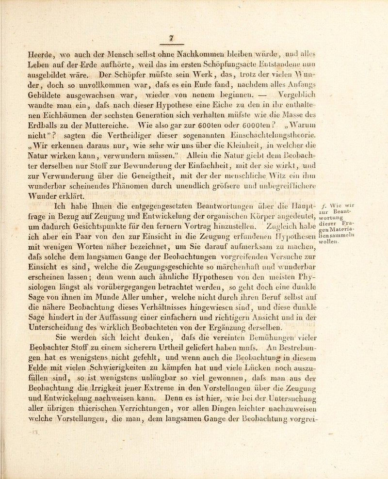 Heerde, wo auch der Mensch selbst ohne Nachkommen bleiben würde, und alles Leben auf derLrde aufhörte, weil das im ersten Schöpfungsacte Entstandene nun ausgebildet wäre. Der Schöpfer müfste sein Werk, das, trotz der vielen Mün- der, doch so unvollkommen war, dafs es ein Ende fand, nachdem alles Anfangs Gebildete ausgewachsen war, wieder von neuem beginnen. — Vergeblich wandte man ein, dafs nach dieser Hypothese eine Eiche zu den in ihr enthalte- nen Eichbäumen der sechsten Generation sich verhalten müfste wie die Masse des Erdballs zu der Muttereiche. Wie also gar zur 6 00 teil oder 6000ten ? „Warum nicht”? sagten die Vertheidiger dieser sogenannten Einschaclitelimgstheorie. „Wir erkennen daraus nur, wie sehr wir uns über die Kleinheit, in welcher die Natur wirken kann, verwundern müssen.” Allein die Natur gicbt dem Beobach- ter derselben nur Stoff zur Bewunderung der Einfachheit, mit der sie wirkt, und zur Verwunderung über die Geneigtheit, mit der der menschliche. Witz ein ihm wunderbar scheinendes Phänomen durch unendlich gröisere und unbegreiflichere Wunder erklärt. Ich habe Ihnen die entgegengesetzten Beantwortungen über die Haupt- frage in Bezug auf Zeugung und Entwickelung der organischen Körper angedeutet, um dadurch Gesichtspunkte für den fernem Vortrag hinzustellen. Zugleich habe ich aber ein Paar von den zur Einsicht in die Zeugung erfundenen Hypothesen mit wenigen Worten näher bezeichnet, um Sie darauf aufmerksam zu machen, dafs solche dem langsamen Gange der Beobachtungen vorgreifenden Versuche zur Einsicht es sind, welche die Zeugungsgeschichte so märchenhaft und w underbar erscheinen lassen; denn wenn auch ähnliche Hypothesen von den meisten Phy- siologen längst als vorübergegangen betrachtet werden, so geht doch eine dunkle Sage von ihnen im Munde Aller umher, welche nicht durch ihren Beruf selbst auf die nähere Beobachtung dieses Verhältnisses hingewiesen sind, und diese dunkle Sage hindert in der Auffassung einer einfachem und richtigem Ansicht und in der Unterscheidung des wirklich Beobachteten von der Ergänzung derselben. Sie werden sieh leicht denken, dafs die vereinten Bemühungen vieler Beobachter Stoff zu einem sicherem Urtheil geliefert haben niufs. An Bestrebun- gen hat es wenigstens nicht gefehlt, und wenn auch die Beobachtung in diesem Felde mit vielen Schwierigkeiten zu kämpfen hat und viele Lücken noch auszu- füllen sind, so ist wenigstens unläugbar so viel gewonnen, dals man aus der Beobachtung die Irrigkeit jener Extreme in den Vorstellungen über die Zeugu m» und Entwickelung nachweisen kann. Denn es ist hier, wie bei der Untersuchung aller übrigen thierischen Verrichtungen, vor allen Dingen leichter nachzuweisen welche Vorstellungen, die man, dem langsamen Gange der Beobachtung vorgrei- f. Wie wir zur Beant- wortung dieser Fra- gen Materia- lien sammeln wollen.