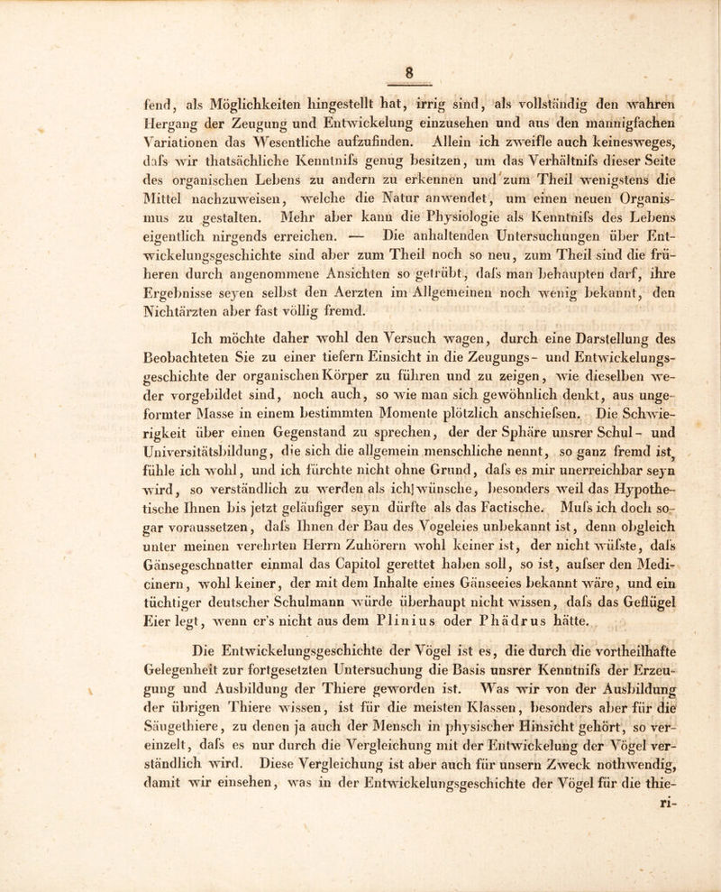 fend, als Möglichkeiten hingestellt hat, irrig sind, als vollständig den wahren Hergang der Zeugung und Entwickelung einzusehen und aus den mannigfachen Variationen das Wesentliche aufzufinden. Allein ich zweifle auch keinesweges, dafs wir thatsächliche Kenntnifs genug besitzen, um das Verhältnifs dieser Seite des organischen Lebens zu andern zu erkennen und zum Theil wenigstens die Mittel nachzuweisen, welche die Natur anwendet, um einen neuen Organis- mus zu gestalten. Mehr aber kann die Physiologie als Kenntnifs des Lebens eigentlich nirgends erreichen. — Die anhaltenden Untersuchungen über Ent- wickelungsgeschichte sind aber zum Theil noch so neu, zum Theil sind die frü- heren durch angenommene Ansichten so getrübt, dafs man behaupten darf, ihre Ergebnisse seyen selbst den Aerzten im Allgemeinen noch wenig bekannt, den Nichtärzten aber fast völlig fremd. Ich möchte daher wohl den Versuch wagen, durch eine Darstellung des Beobachteten Sie zu einer tiefem Einsicht in die Zeugungs- und Entwickelungs- geschichte der organischen Körper zu führen und zu zeigen, wie dieselben we- der vorgebildet sind, noch auch, so wie man sich gewöhnlich denkt, aus unge- formter Masse in einem bestimmten Momente plötzlich anschiefsen. Die Schwie- rigkeit über einen Gegenstand zu sprechen, der der Sphäre unsrer Schul - und Universitätsbildung, die sich die allgemein menschliche nennt, so ganz fremd ist fühle ich wohl, und ich fürchte nicht ohne Grund, dafs es mir unerreichbar seyn wird, so verständlich zu werden als ich]wünsche, besonders weil das Hypothe- tische Ihnen bis jetzt geläufiger seyn dürfte als das Factische. Mufs ich doch so- gar voraussetzen, dafs Ihnen der Bau des Vogeleies unbekannt ist, denn obgleich unter meinen verehrten Herrn Zuhörern wohl keiner ist, der nicht wüfste, dafs Gänsegeschnatter einmal das Capitol gerettet haben soll, so ist, aufser den Medi- cinern, wohl keiner, der mit dem Inhalte eines Gänseeies bekannt wäre, und ein tüchtiger deutscher Schulmann würde überhaupt nicht wissen, dafs das Geflügel Eier legt, wenn ers nicht aus dem P1 i n i u s oder P h ä d r u s hätte. Die Entwickelungsgeschichte der Vögel ist es, die durch die vortheilhafte Gelegenheit zur fortgesetzten Untersuchung die Basis unsrer Kenntnifs der Erzeu- gung und Ausbildung der Thiere geworden ist. Was wir von der Ausbildung der übrigen Thiere wissen, ist für die meisten Klassen, besonders aber für die Sängethiere, zu denen ja auch der Mensch in physischer Hinsicht gehört, so ver- einzelt, dafs es nur durch die Vergleichung mit der Entwickelung der Vögel ver- ständlich wird. Diese Vergleichung ist aber auch für unsern Zweck nothwendig, damit wir einsehen, was in der Entwickelungsgeschichte der Vögel für die thie- n-