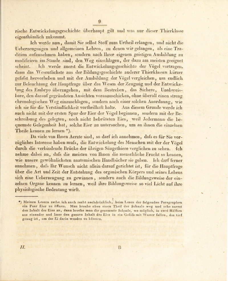 rische Entwicklungsgeschichte überhaupt gilt und was nur dieser Thierklasse eigentümlich zukommt. Ich werde nun, damit Sie selbst Stoffzum Urtheil erlangen, und nicht die Ueberzeugungen und allgemeinen Lehren, zu denen wir gelangen, als eine Tra- dition aufzunehmen haben, sondern nach Ihrer eigenen geistigen Ausbildung zu modiüciren im Stande sind, den Weg eiuschlagen, der dazu am meisten geeignet scheint. Ich werde zuerst die Entwickelungsgeschichte der Vögel vortragen, dann das Wesentlichste aus der Bildungsgeschichte anderer Thierklassen kürzer gefafst hervorheben und mit der Ausbildung der Vögel vergleichen, um endlich zur Beleuchtung der Hauptfrage über das Wesen der Zeugung und der Entwicke- lung des Embryo überzugehen, mit dem Bestreben, das Sichere, Unabweis- bare, den darauf gegründeten Ansichten voranzuschicken, ohne überall einen streng chronologischen Weg einzuschlagen, sondern nach einer solchen Anordnung, wie ich sie für die Verständlichkeit vortheilhaft halte. Aus diesem Grunde werde ich auch nicht mit der ersten Spur der Eier der Vögel beginnen, sondern mit der Be- schreibung des gelegten, noch nicht bebrüteten Eies, weil Jedermann die be- quemste Gelegenheit hat, solche Eier zu untersuchen, um an ihnen die einzelnen Theile kennen zu lernen *). Da viele von Ihnen Aerzte sind, so darf ich annehmen, dafs es für Sie vor- zügliches Interesse haben mufs, die Entwickelung des Menschen mit der der Vögel durch die verbindende Brücke der übrigen Säugethiere verglichen zu sehen. Ich nehme dabei an, dafs die meisten von Ihnen die menschliche Frucht so kennen, wie unsere gewöhnlichsten anatomischen Handbücher sie geben. Ich darf ferner annehmen , dafs Ihr Wunsch nicht allein darauf gerichtet ist, für die Hauptfrage über die Art und Zeit der Entstehung des organischen Körpers und seines Lebens sich eine Ueberzeugung zu gewinnen , sondern auch die Bildungsweise der ein- zelnen Organe kennen zu lernen, weil ihre Bildungsweise so viel Licht auf ihre physiologische Bedeutung wirft. *) Meinen Lesern rathe ich auch recht nachdrücklich, beim Lesen der folgenden Paragraphen ein Paar Eier zu öffnen. Man breche oben einen Theil der Schaale weg und sehe zuerst den Inhalt des Eies an, dann breche man die gesammte Schaale, wo möglich, in zwei Hälften aus einander und lasse den ganzen Inhalt des Eies in ein Gefäfs mit Wasser fallen, das tief genug ist, um das Ei darin wenden zu können. II.