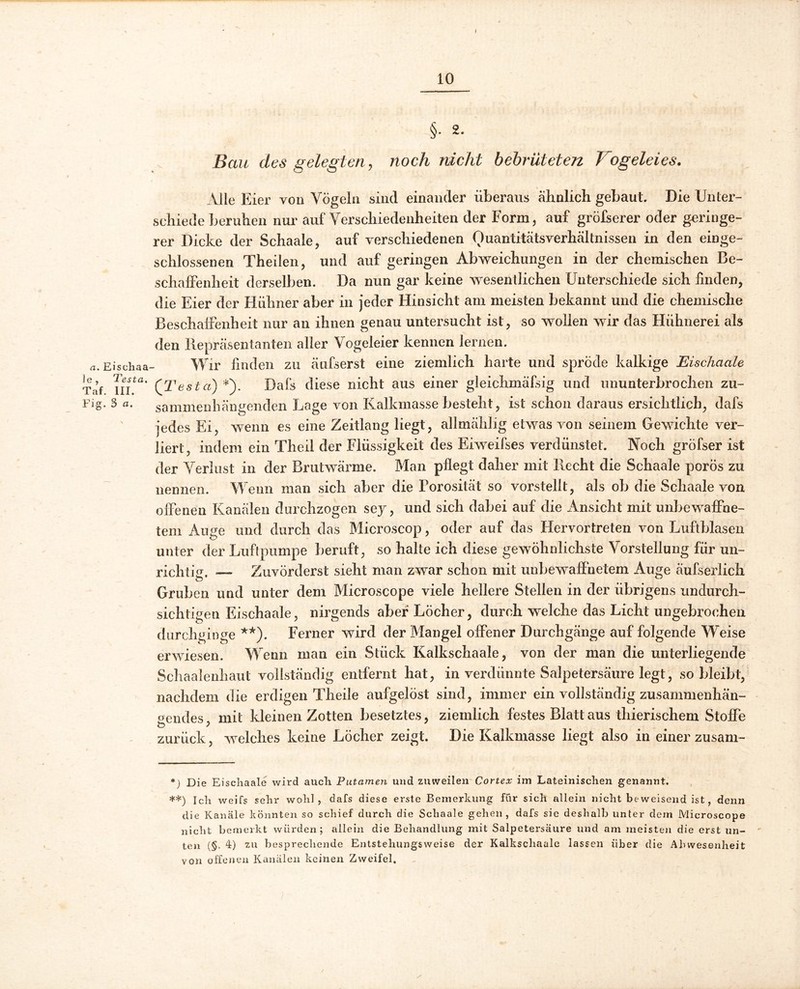 §• 2- Bau des gelegten, noch nicht bebrüteten Vogeleies. Alle E ier von Vögeln sind einander überaus ähnlich gebaut. Die Unter- schiede beruhen nur auf Verschiedenheiten der Form, auf gröfserer oder geringe- rer Dicke der Schaale, auf verschiedenen Ouantitätsverhältnissen in den einge- schlossenen Theiien, und auf geringen Abweichungen in der chemischen Be- schaffenheit derselben. Da nun gar keine wesentlichen Unterschiede sich finden, die Eier der Hühner aber in jeder Hinsicht am meisten bekannt und die chemische Beschaffenheit nur an ihnen genau untersucht ist, so wollen wir das Hühnerei als den Repräsentanten aller Vogeleier kennen lernen. a. Eischaa- Wir finden zu äufserst eine ziemlich harte und spröde kalkige Eischciale Tat \uta' (Testa) *). Dafs diese nicht aus einer gleichmäfsig und ununterbrochen zu- Fig. 3 a. sammenhängenden Lage von Kalkmasse besteht, ist schon daraus ersichtlich, dafs jedes Ei, wenn es eine Zeitlang liegt, allmählig etwas von seinem Gewichte ver- liert, indem ein Theil der Flüssigkeit des Eiweifses verdünstet. Noch gröfser ist der Verlust in der Brutwärme. Man pflegt daher mit Recht die Schaale porös zu nennen. Wenn man sich aber die Porosität so vorstellt, als ob die Schaale von offenen Kanälen durchzogen sey, und sich dabei auf die Ansicht mit unbewaffne- tem Auge und durch das Microscop, oder auf das Hervortreten von Luftblasen unter der Luftpumpe beruft, so halte ich diese gewöhnlichste Vorstellung für un- richtig. — Zuvörderst sieht man zwar schon mit unbewaffnetem Auge äufserlich Gruben und unter dem Microscope viele hellere Stellen in der übrigens undurch- sichtigen Eischaale, nirgends aber Löcher, durch welche das Licht ungebrochen durchginge **). Ferner wird der Mangel offener Durchgänge auf folgende Weise erwiesen. Wenn man ein Stück Kalkschaale, von der man die unterliegende Schaalenhaut vollständig entfernt hat, in verdünnte Salpetersäure legt, so bleibt, nachdem die erdigen Theile aufgelöst sind, immer ein vollständig zusammenhän- gendes, mit kleinen Zotten besetztes, ziemlich festes Blatt aus thierischem Stoffe zurück, welches keine Löcher zeigt. Die Kalkmasse liegt also in einer zusam- *) Die Eischaale wird auch Putamen und zuweilen Cortex im Lateinischen genannt. **) Ich weifs sehr wohl, dafs diese erste Bemerkung für sich allein nicht beweisend ist, denn die Kanäle könnten so schief durch die Schaale gehen, dafs sie deshalb unter dem Microscope nicht bemerkt würden; allein die Behandlung mit Salpetersäure und am meisten die erst un- ten (§. 4) zu besprechende Entstehungsweise der Kalkschaale lassen über die Abwesenheit von offenen Kanälen keinen Zweifel,