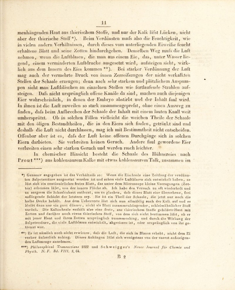 menhängenden Haut aus thierischem Stoffe, und nur der KaJk läfst Lücken , nickt aber der thierisclie Stoff *). Beim Verdunsten mufs also die Feuchtigkeit, wie in vielen andern Verhältnissen, durch dieses vom unterliegenden Eiweifse feucht erhaltene Blatt und seine Zotten hindurchgehen. Denselben Weg mufs die Luft nehmen, wenn die Luftblasen, die man aus einem Eie, das, unter Wasser lie- gend, einem verminderten Luftdrucke ausgesetzt wird, aufsteigen sieht, wirk- lich aus dem Innern des Eies kommen **). Bei starker Verdünnung der Luft mag auch der vermehrte Druck von innen Zerreifsungen der nicht verkalkten Stellen der Schaale erzeugen; denn nach sehr starkem und plötzlichem Ansporn- pen sieht man Luftbläschen an einzelnen Stellen wie fortlaufende Strahlen auf- steigen. Dafs nicht ursprünglich offene Kanäle da sind, machen auch diejenigen Eier wahrscheinlich, in denen der Embryo abstirbt und der Inhalt faul wird. In ihnen ist die Luft zuweilen so stark zusammengeprefst, ohne einen Ausweg zu finden, dafs beim Aufbrechen der Schaale der Inhalt mit einem lauten Knall weit umherspriitzt. Ob in solchen Fällen vielleicht die weichen Theile der Schaale mit den öligen Bestandtheilen, die in den Eiern sich finden, getränkt sind und deshalb die Luft nicht durchlassen, mag ich mit Bestimmtheit nicht entscheiden. Offenbar aber ist es, dafs der Luft keine offenen Durchgänge sich in solchen Eiern darbieten. Sie verbreiten keinen Geruch. Andere faul gewordene Eier verbreiten einen sehr starken Geruch und werden rasch leichter. In chemischer Hinsicht besteht die Schaale des Hühnereies nach Prout ***) aus kohlensaurem Kalke mit etwas kohlensaurem Talk, zusammen im *) Genauer angegeben ist das Verhältnifs so: Wenn die Eischaale eine Zeitlang der verdünn- ten Salpetersäure ausgesetzt worden ist und schon viele Luftblasen sich entwickelt haben, so löst sich ein continuirliches festes Blatt, das unter dem Microscope kleine Vorragungen (Zot- ten) erkennen läfst, von der innern Flache ah. Ich habe den Versuch zu oft wiederholt und zu sorgsam die Schaalenhaut entfernt, um zu glauben, dafs dieses Blatt eine übersehene, frei aufliegende Schicht der letztem sey. Sie ist ein Theil der Schaale, die jetzt nur noch die halbe Decke behält. Aus dem Ueberreste löst sich nun allmählig auch der Kalk auf und es bleibt dann nur ein ganz dünner, nicht als Blatt zusammenhängender, schleimähnlicher Stoff zurück. Die Kalkschaale enthält also eine feste, aus thierischem Stoffe gebildete Haut mit Zotten und darüber noch etwas tliierischen Stoff, von dem sich nicht bestimmen läfst, oh er mit jener Haut und ihren Zotten ursprünglich zusammenhing, und durch die Wirkung der Salpetersäure, die viele Luftblasen entwickelt, abgerissen ist, oder ursprünglich von ihr ge- trennt war. **) Es ist nämlich noch nicht erwiesen , dafs die Luft, die sich in Blasen erhebt, nicht dem Ei vorher äufserlicli anhing. Dieses Anhängen läfst sich wenigstens von der zuerst aufsteigen- den Luftmenge annehmen. ***) Philosophical Transactions 1822 und S c h w e i g g e r’s Neues Journal für Chemie und Physik. N. F. Bd. VIII. S. 64. B 2 /