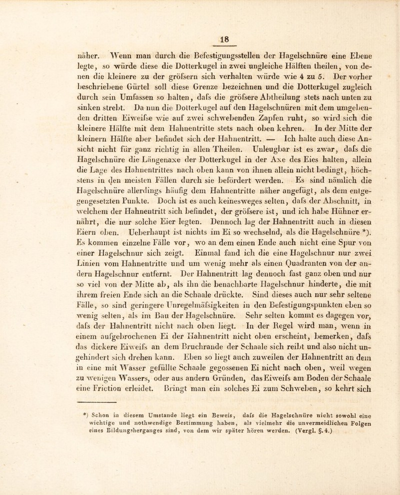 näher. Wenn man durch die Befestigungsstellen der Hagelschnüre eine Ebene legte, so würde diese die Dotterkugel in zwei ungleiche Hälften theilen, von de- nen die kleinere zu der grofsern sich verhalten würde wie 4 zu 5. Der vorher beschriebene Gürtel soll diese Grenze bezeichnen und die Dotterkugel zugleich durch sein Umfassen so halten, dafs die grofsere Abtheilung stets nach unten zu sinken strebt. Da nun die Dotterkugel auf den Hagelschnüren mit dem umgeben- den dritten Eiweifse wie auf zwei schwebenden Zapfen ruht, so wird sich die kleinere Hälfte mit dem Hahnentritte stets nach oben kehren. In der Mitte der kleinern Hälfte aber befindet sich der Hahnentritt. — Ich halte auch diese An- sicht nicht für ganz richtig in allen Theilen. Unleugbar ist es zwar, dafs die Hagelschnüre die Längenaxe der Dotterkugel in der Axe des Eies halten, allein die Lage des Hahnentrittes nach oben kann von ihnen allein nicht bedingt, höch- stens in den meisten Fällen durch sie befördert werden. Es sind nämlich die * Hagelschnüre allerdings häufig dem Hahnentritte näher angefügt, als dem entge- gengesetzten Punkte. Doch ist es auch keinesweges selten, dafs der Abschnitt, in welchem der Hahnentritt sich befindet, der grofsere ist, und ich habe Hühner er- nährt, die nur solche Eier legten. Dennoch lag der Hahnentritt auch in diesen Eiern oben. Ueberhaupt ist nichts im Ei so wechselnd, als die Hagelschnüre *). Es kommen einzelne Fälle vor, wo an dem einen Ende auch nicht eine Spur von einer Hagelschnur sich zeigt. Einmal fand ich die eine Hagelschnur nur zwei Linien vom Hahnentritte und um wenig mehr als einen Quadranten von der an- dern Hagelschnur entfernt. Der Hahnentritt lag dennoch fast ganz oben und nur so viel von der Mitte ab, als ihn die benachbarte Hagelschnur hinderte, die mit ihrem freien Ende sich an die Schaale drückte. Sind dieses auch nur sehr seltene Fälle, so sind geringere Unregelmäfsigkeiten in den Befestigungspunkten eben so wenig selten, als im Bau der Hagelschnüre. Sehr selten kommt es dagegen vor, dafs der Hahnentritt nicht nach oben liegt. In der Regel wird man, wenn in einem aufgebrochenen Ei der Hahnentritt nicht oben erscheint, bemerken, dafs das dickere Eiweifs an dem Bruchrande der Schaale sich reibt und also nicht un- gehindert sich drehen kann. Eben so liegt auch zuweilen der Hahnentritt an dem in eine mit Wasser gefüllte Schaale gegossenen Ei nicht nach oben, weil wegen zu wenigen Wassers, oder aus andern Gründen, das Eiweifs am Boden der Schaale eine Friction erleidet. Bringt man ein solches Ei zum Schweben, so kehrt sich *) Schon in diesem Umstande liegt ein Beweis, dafs die Hagelschnüre nicht sowohl eine wichtige und nothwendige Bestimmung haben, als vielmehr die unvermeidlichen Folgen eines Bildungsherganges sind, von dem wir später hören werden. (Vergl. §.4.)