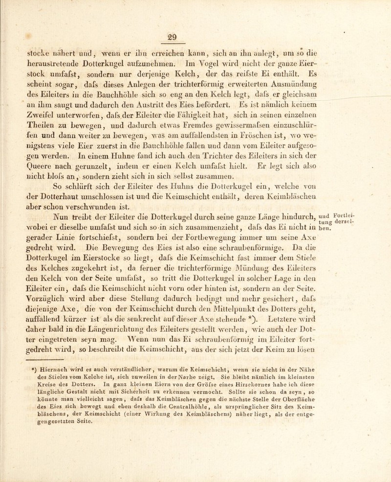 £9 stocke nähert und, wenn er ihn erreichen kann, sich an ihn anlegt, um so die herauslretende Dotterkugel aufzunehmen. Im Vogel wird nicht der ganze Eier- stock umfafst, sondern nur derjenige Kelch, der das reifste Ei enthält. Es scheint sogar, dafs dieses Anlegen der trichterförmig erweiterten Ausmündung des Eileiters in die Bauchhöhle sich so eng an den Kelch legt, dafs er gleichsam an ihm saugt und dadurch den Austritt des Eies befördert. Es ist nämlich keinem Zweifel unterworfen, dafs der Eileiter die Fähigkeit hat, sich in seinen einzelnen Theiien zu bewegen, und dadurch etwas Fremdes gewissermaßen einzuschlür- fen und dann weiter zu bewegen, was am auffallendsten in Fröschen ist, wo we- nigstens viele Eier zuerst in die Bauchhöhle fallen und dann vom Eileiter aufgeso- gen werden. In einem Huhne fand ich auch den Trichter des Eileiters in sich der Queere nach gerunzelt, indem er einen Kelch umfafst hielt. Er legt sich also nicht blofs an,\ sondern zieht sich in sich selbst zusammen. So schlürft sich der Eileiter des Huhns die Dotterkugel ein, welche von der Dotterhaut umschlossen ist und die Keimschicht enthält, deren Keimbläschen aber schon verschwunden ist. Nun treibt der Eileiter die Dotterkugel durch seine ganze Länge hindurch, wobei er dieselbe umfafst und sich so in sich zusammenzieht , dafs das Ei nicht in gerader Linie fortschiefst, sondern bei der Fortbewegung immer um seine Axe gedreht wird. Die Bewegung des Eies ist also eine schraubenförmige. Da die Dotterkugel im Eierstocke so liegt, dafs die Keimschicht fast immer dem Stiele des Kelches zugekehrt ist, da ferner die trichterförmige Mündung des Eileiters den Kelch von der Seite umfafst, so tritt die Dotterkugel in solcher Lage in den Eileiter ein, dafs die Keimschicht nicht vorn oder hinten ist, sondern an der Seite. Vorzüglich wird aber diese Stellung dadurch bedingt und mehr gesichert, dafs diejenige Axe, die von der Keimschicht durch den Mittelpunkt des Dotters geht, auffallend kürzer ist als die senkrecht auf dieser Axe stehende *). Letztere wird daher bald in die Längenrichtung des Eileiters gestellt werden, wie auch der Dot- ter eingetreten seyn mag. Wenn nun das Ei schraubenförmig im Eileiter fort- gedreht wird, so beschreibt die Keimschicht, aus der sich jetzt der Keim zu lösen *) Hiernach wird es auch verständlicher , warum die Keimschicht, wenn sie nicht in der Nähe des Stieles vom Kelche ist, sich zuweilen in derNarhe zeigt. Sie bleibt nämlich im kleinsten Kreise des Dotters. In ganz kleinen Eiern von der Gröfse eines Hirsekornes habe ich diese längliche Gestalt nicht mit Sicherheit zu erkennen vermocht. Sollte sie schon da seyn , so könnte man vielleicht sagen , dafs das Keimbläschen gegen die nächste Stelle der Oberfläche des Eies sich bewegt und eben deshalb die Centralhöhle , als ursprünglicherSitz des Keim- bläschens, der Keimschicht (einer Wirkung des Keimbläschens) näher liegt, als der entge- gengesetzten Seite. und Fortlei- tung dersel- ben.