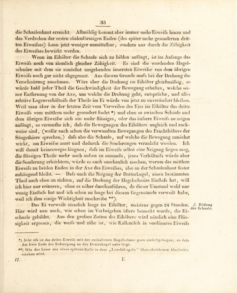 53 die Schaalenhaut erreicht. Allmälilig kommt aber immer mehr Eiweifs hinzu und das Verdrehen der ersten säulenförmigen Enden (des später mehr gesonderten drit- ten Eiweifses) kann jetzt weniger unmittelbar, sondern nur durch die Zähigkeit des Eiweifses bewirkt werden. Wenn im Eihälter die Schaale sich zu bilden anfängt , ist im Anfänge das Eiweifs noch von ziemlich gleicher Zähigkeit. Es sind die werdenden Hagel- schnüre mit dem sie zunächst umgebenden innersten Eiweifse von dem übrigen Eiweifs noch gar nicht abgegrenzt. Aus diesem Grunde mufs bei der Drehung die Verschnürung zunehmen. Wäre aber die Drehung im Eihälter gleichmäßig, so würde bald jeder Theil die Geschwindigkeit der Bewegung erhalten, welche sei- ner Entfernung von der Axe, um welche die Drehung geht, entspräche, und alles relative Lagenverhällnifs der Theile im Ei würde von jetzt an unverändert Weihen. Weil man aber in der letzten Zeit vom Verweilen des Eies im Eihälter das dritte Eiweifs vom mittlern mehr gesondert findet *) und eben so zwischen Schaale und dem übrigen Eiweifse sich ein mehr flüssiges, oder das äufsere Eiweifs zu zeigen anfängt, so vermuthe ich, dafs die Bewegungen des Eihälters ungleich und ruck- weise sind, (wofür auch schon die verwandten Bewegungen des Fruchthälters der Säugethiere sprechen,) dafs also die Schaale, auf welche die Bewegung zunächst wirkt, am Eiweifse zerrt und dadurch die Sonderungen veranlafst werden. Ich will damit keinesweges läugnen, dafs im Eiweifs selbst eine Neigung liegen mag, die flüssigen Theile mehr nach aufsen zu sammeln, jenes Verhältnis würde aber die Sonderung erleichtern, würde es auch anschaulich machen, warum das mittlere Eiweifs an beiden Enden in der Axe des Eiweifses, also an der Schaalenhaut fester anhängend bleibt. — Dafs auch die Neigung der Dotterkugel, einen bestimmten Theil nach oben zu richten, auf die Drehung der Hagelschnüre Einflufs hat, will ich hier nur erinnern, ohne es näher durchzuführen, da dieser Umstand wohl nur wenig Einflufs hat und ich schon zu lange bei diesem Gegenstände verweilt habe, weil ich ihm einige Wichtigkeit zuschreibe **). Das Ei verweilt ziemlich lange im Eihälter, meistens gegen 24 Stunden. /• Bildung Hier wird nun auch, wie schon im Vorbeigehen öfters bemerkt wurde, die Ei- schaale gebildet. Aus den grofsen Zotten des Eiliälters wird nämlich eine Flüs- sigkeit ergossen, die weifs und zähe ist, wie Kalkmilch in verdünntes Eiweifs *) Sehr oft ist das dritte Eiweifs mit der enthaltenen Hagels.chnur ganz zurückgebogen, so dafs das freie Ende der Befestigung an der Dotterkugel nahe liegt. **) Wie der Leser aus einer spätem Stelle in dem ,,Leuchtkugeln ” überschriebenen Abschnitte ersehen wird.