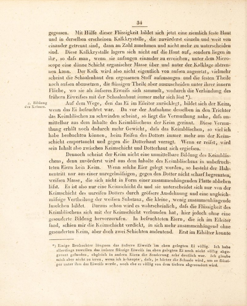 g, Bildung des Keimes. \ gegossen. Mit Hülfe dieser Flüssigkeit Lüdet sich jetzt eine ziemlich feste Haut und in derselben erscheinen Kalkkrystalle, die zuvörderst einzeln und weit von einander getrennt sind, dann an Zahl zunehmen und nicht mehr zu unterscheiden sind. Diese Kalkkrystalle lagern sich nicht auf die Haut auf, sondern liegen in ihr, so dafs man, wenn sie anfangen einander zu erreichen, unter dem Micro- scope eine dünne Schicht organischer Masse über und unter der Kalklage abtren- nen kann. Der Kalk wird also nicht eigentlich von aufsen angeseizt, vielmehr scheint die Schaalenhaut den ergossenen Stoff aufzusaugen und die festen Theile nach aufsen abzusetzen, die flüssigen Theile aber auszuscheiden unter ihrer innern Fläche, wo sie als äufseres Eiweifs sich sammelt, wodurch die Verbindung des frühem Eiweifses mit der Schaalenhaut immer mehr sich löst *). Auf dem Wege, den das Ei im Eileiter zurücklegt, bildet sich der Keim, wenn das Ei befruchtet war. Da vor der Aufnahme desselben in den Trichter das Keimbläschen zu schwinden scheint, so liegt die Vermulhung nahe, dafs un- mittelbar aus dem Inhalte des Keimbläschens der Keim gerinnt. Diese Vermu- thung erhält noch dadurch mehr Gewicht, dafs das Keimbläschen, so viel ich habe beobachten können, beim Reifen des Dotters immer mehr aus der Keim- schicht emportaucht und gegen die Dotterhaut vorragt. Wenn er reifst, wird sein Inhalt also zwischen Keimschicht und Dotterhaut sich ergiefsen. Dennoch scheint der Keim nicht eine unmittelbare Bildung des Keimbläs- chens, denn zuvörderst wird aus dem Inhalte des Keimbläschens in unbefruch- teten Eiern kein Keim. Wenn solche Eier gelegt werden, so besteht der Hah- nentritt nur aus einer unregelmäfsigen, gegen den Dotter nicht scharf begrenzten, weifsen Masse, die sich nicht in Form einer zusammenhängenden Platte abheben läfst. Es ist also nur eine Kcimsehicht da und sie unterscheidet sich nur von der Keimschicht des unreifen Dotters durch gröfsere Ausdehnung und eine ungleich- mäfsige Vertheilung der weifsen Substanz, die kleine, wenig zusammenhängende Liselclten bildet. Daraus schon wird es wahrscheinlich, dafs die Flüssigkeit des Keimbläschens sich mit der Keimschicht verbunden hat, hier jedoch ohne eine gesonderte Bildung hervorzurufen. In befruchteten Eiern, die ich im Eileiter fand, schien mir die Keimschicht verdickt, in sich mehr zusammenhängend ohne gesonderten Keim, aber doch zwei Schichten andeutend. Erst im Eihälter konnte *) Einige Beobachter läugnen das äufsere Eiweifs im eben gelegten Ei völlig. Ich habe allerdings zuweilen das äufsere flüssige Eiweifs im eben gelegten Ei noch nicht völlig abge- grenzt gefunden , obgleich in andern Eiern die Sonderung sehr deutlich war. Ich glaube mich aber nicht zu irren, wenn ich behaupte , dafs, je härter die Sehaale wird, um so flüssi- ger unter ihm das Eiweifs werde, noch ehe es völlig von dem tiefem abgesondert wird.