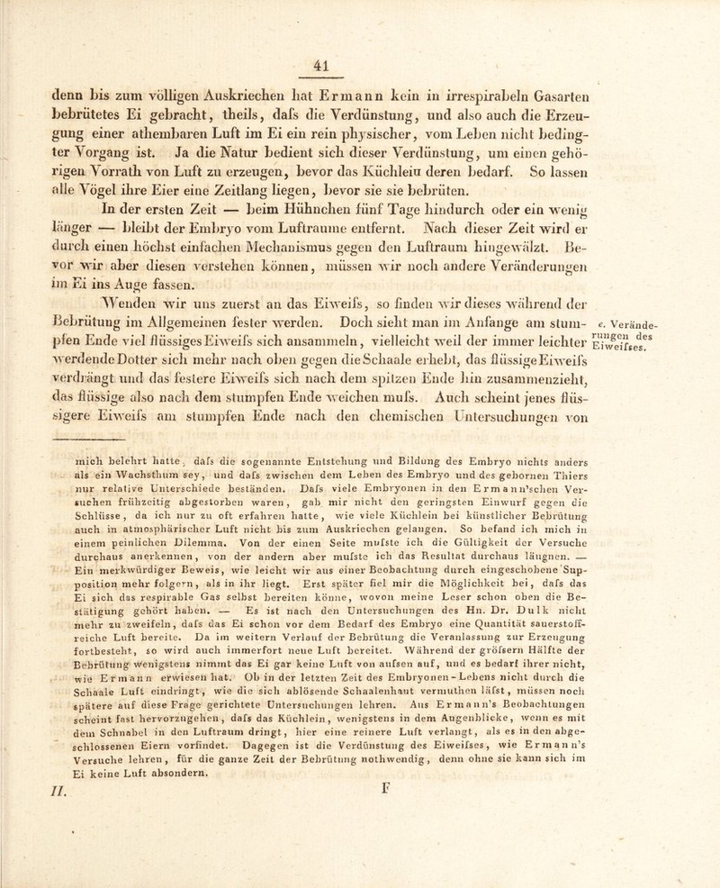 denn bis zum völligen Auskriechen hat Ermann kein in irrespirabeln Gasarten bebrütetes Ei gebracht, theils, dafs die Verdünstung, und also auch die Erzeu- gung einer athembaren Luft im Ei ein rein physischer, vom Leben nicht beding- ter Vorgang ist. Ja die Natur bedient sich dieser Verdünstung, um einen gehö- rigen Vorrath von Luft zu erzeugen, bevor das Küchlein deren bedarf. So lassen alle Vögel ihre Eier eine Zeitlang liegen, bevor sie sie bebrüten. In der ersten Zeit — beim Hühnchen fünf Tage hindurch oder ein wenig länger — bleibt der Embryo vom Lufträume entfernt. Nach dieser Zeit wird er durch einen höchst einfachen Mechanismus gegen den Luftraum hingewälzt. Be- vor wir aber diesen verstehen können, müssen wir noch andere Veränderungen im Ei ins Auge fassen. Wenden wir uns zuerst an das Eiweifs, so finden wir dieses während der Bebrütung im Allgemeinen fester werden. Doch sieht man im Anfänge am stum- e. Verände- pfen Ende viel flüssigesEiweifs sich ansammeln, vielleicht weil der immer leichter Eivfeifses68 werdende Dotter sich mehr nach oben gegen dieSchaale erhebt, das flüssige Eiweifs verdrängt und das festere Eiweifs sich nach dem spitzen Ende hin zusammenzieht, das flüssige also nach dem stumpfen Ende weichen mufs. Auch scheint jenes flüs- sigere Eiweifs am stumpfen Ende nach den chemischen Untersuchungen von mich belehrt hatte . dafs die sogenannte Entstehung und Bildung des Embryo nichts anders als ein Wachsthum sey, und dafs zwischen dem Leben des Embryo und des gebornen Thiers nur relative Unterschiede bestanden. Dafs viele Embryonen in den Ermann’schen Ver- suchen frühzeitig abgestorben waren , gab mir nicht den geringsten Einwurf gegen die Schlüsse , da ich nur zu oft erfahren hatte , wie viele Küchlein bei künstlicher Bebrütung auch in atmosphärischer Luft nicht bis zum Auskriechen gelangen. So befand ich mich in einem peinlichen Dilemma. Von der einen Seite mufste ich die Gültigkeit der Versuche durchaus anerkennen, von der andern aber mufste ich das Resultat durchaus läugnen. — Ein merkwürdiger Beweis, wie leicht wir aus einer Beobachtung durch eingeschobene Sup- position mehr folgern, als in ihr hegt. Erst später fiel mir die Möglichkeit hei, dafs das Ei sich das respirable Gas selbst bereiten könne, wovon meine Leser schon oben die Be- stätigung gehört haben. — Es ist nach den Untersuchungen des Hn. Dr. Dulk nicht mehr zu zweifeln, dafs das Ei schon vor dem Bedarf des Embryo eine Quantität sauerstoff- reiche Luft bereite. Da im weitern Verlauf der Bebrütung die Veranlassung zur Erzeugung fortbestellt, so wird auch immerfort neue Luft bereitet. Während der gröfsern Hälfte der Bebrütung wenigstens nimmt das Ei gar keine Luft von aufsen auf, und es bedarf ihrer nicht, wie Ermann erwiesen hat. Ob in der letzten Zeit des Embryonen - Lebens nicht durch die Scliaale Luft eindringt , wie die sich ablösende Schaalenhaut vermuthen lafst, müssen noch spätere auf diese Frage gerichtete Untersuchungen lehren. Aus Ermann’s Beobachtungen scheint fast hervorzugehen, dafs das Küchlein, wenigstens in dem Augenblicke, wenn es mit dem Schnabel in den Luftraum dringt, hier eine reinere Luft verlangt, als es in den abge- schlossenen Eiern vorfindet. Dagegen ist die Verdünstung des Eiweifses, wie Ermann’s Versuche lehren, für die ganze Zeit der Bebrütung nothwendig, denn ohne sie kann sich im Ei keine Luft absondern.