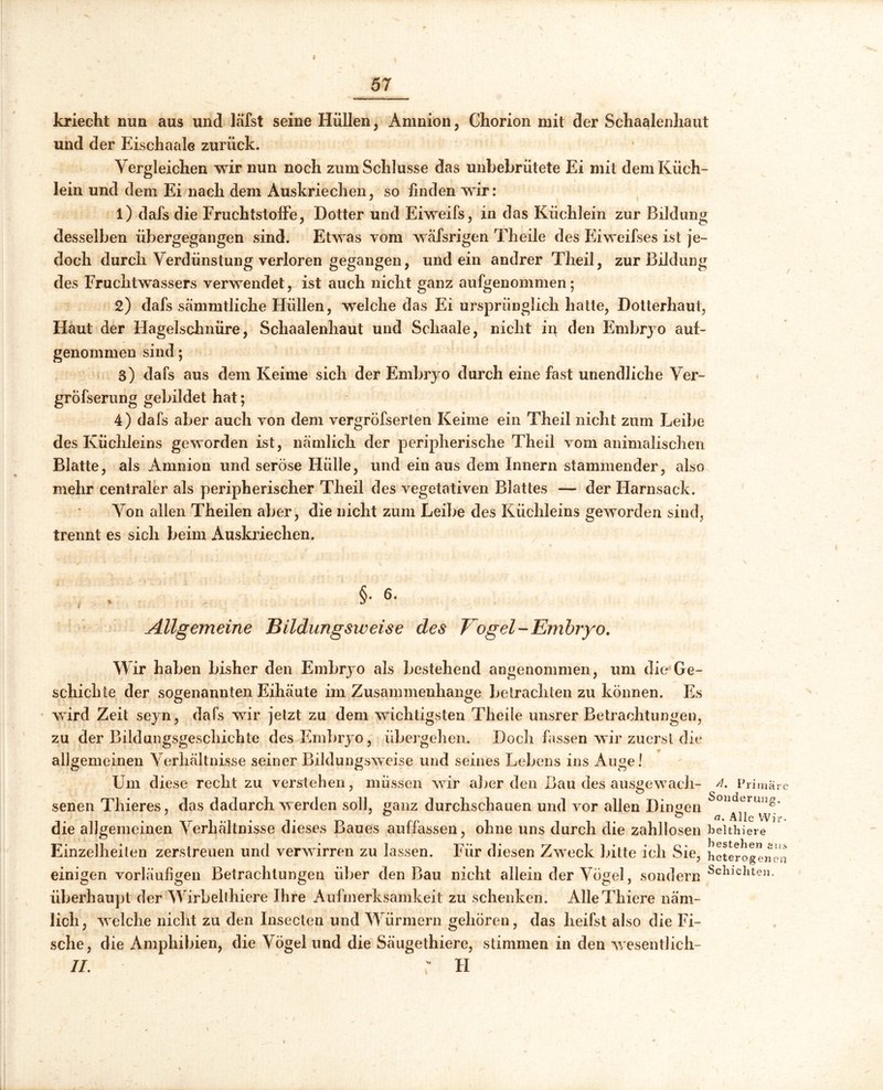 kriecht nun aus und läfst seine Hüllen, Amnion, Chorion mit der Schaalenhaut und der Eischaale zurück. Vergleichen wir nun noch zum Schlüsse das unbebrütete Ei mit dem Küch- lein und dem Ei nach dem Auskriechen, so linden wir: 1) dafs die FruchtstofFe, Dotter und Eiweifs, in das Küchlein zur Bildung desselben übergegangen sind. Etwas vom wäfsrigen Theile des Eiweifses ist je- doch durch Verdünstung verloren gegangen, und ein andrer Theil, zur Bildung des Fruchtwassers verwendet, ist auch nicht ganz aufgenommen; 2) dafs sammtliche Hüllen, welche das Ei ursprünglich hatte, Dotterhaut, Flaut der Hagelschnüre, Schaalenhaut und Schaale, nicht in den Embryo auf- genommen sind; 3) dafs aus dem Keime sich der Embryo durch eine fast unendliche Ver- grofserung gebildet hat; 4) dafs aber auch von dem vergröfserten Keime ein Theil nicht zum Leibe des Küchleins geworden ist, nämlich der peripherische Theil vom animalischen Blatte, als Amnion und seröse Hülle, und ein aus dem Innern stammender, also mehr centraler als peripherischer Theil des vegetativen Blattes — der Harnsack. Von allen Theilen aber, die nicht zum Leibe des Küchleins geworden sind, trennt es sich beim Auskriechen. , §* 6* Allgemeine Bildungsweise des Vogel-Embryo. Wir haben bisher den Embryo als bestehend angenommen, um die Ge- schichte der sogenannten Eihäute im Zusammenhänge betrachten zu können. Es wird Zeit seyn, dafs wir jetzt zu dem wichtigsten Theile unsrer Betrachtungen, zu der Bildungsgeschichte des Embryo, übergehen. Doch fassen wir zuerst die allgemeinen Verhältnisse seiner Bildungsweise und seines Lebens ins Auge! Um diese recht zu verstehen, müssen wir aber den Bau des ausgewach- senen Thieres, das dadurch werden soll, ganz durchschauen und vor allen Dingen die allgemeinen Verhältnisse dieses Baues auffassen, ohne uns durch die zahllosen Einzelheiten zerstreuen und verwirren zu lassen. Für diesen Zweck bitte ich Sie, einigen vorläufigen Betrachtungen über den Bau nicht allein der Vögel, sondern überhaupt der Wirbellhiere Ihre Aufmerksamkeit zu schenken. AlleThiere näm- lich, welche nicht zu den Insecten und Würmern gehören, das heilst also die Fi- sche, die Amphibien, die Vögel und die Säugethiere, stimmen in den wesentlich- II. ' FI Primäre Sonderung. a. Alle VVir- belthiere bestellen eu.s heterogenen Schichten. \