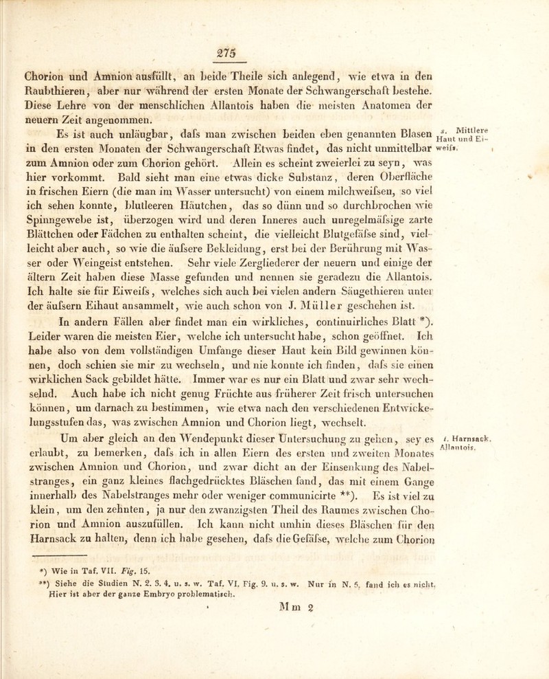 £75 Chorion und Amnion ausfüllt, an beide Theile sich anlegend, wie etwa in den Raubthieren, aber nur während der ersten Monate der Schwangerschaft bestehe. Diese Lehre von der menschlichen Allantois haben die meisten Anatomen der neuern Zeit angenommen. Es ist auch unläugbar, dafs man zwischen beiden eben genannten Blasen in den ersten Monaten der Schwangerschaft Etwas findet, das nicht unmittelbar weif», zum Amnion oder zum Chorion gehört. Allein es scheint zweierlei zu sejn, was hier vorkommt. Bald sieht man eine etwas dicke Substanz, deren Oberfläche in frischen Eiern (die man im Wasser untersucht) von einem milch weifsen, so viel ich sehen konnte, blutleeren Häutchen, das so dünn und so durchbrochen wie Spinngewebe ist, überzogen wird und deren Inneres auch unregelmäfsige zarte Blättchen oderFädchen zu enthalten scheint, die vielleicht Blutgefäfse sind, viel- leicht aber auch, so wie die äufsere Bekleidung, erst bei der Berührung mit Was- ser oder Weingeist entstehen. Sehr viele Zergliederer der neuern und einige der ältern Zeit haben diese Masse gefunden und nennen sie geradezu die Allantois. Ich halte sie für Eiweifs, welches sich auch bei vielen andern Säugethieren unter der äufsern Eihaut ansammelt, wie auch schon von J. Müller geschehen ist. In andern Fällen aber findet man ein wirkliches, continuirliches Blatt *). Leider waren die meisten Eier, vrelche ich untersucht habe, schon geöffnet. Ich habe also von dem vollständigen Umfange dieser Flaut kein Bild gewännen kön- nen, doch schien sie mir zu wechseln, und nie konnte ich finden, dafs sie einen wirklichen Sack gebildet hätte. Immer wrar es nur ein Blatt und zwar sehr wech- selnd. Auch habe ich nicht genug Früchte aus früherer Zeit frisch untersuchen können, um darnach zu bestimmen, wie etwa nach den verschiedenen Entwicke- lungsstufen das, was zwischen Amnion und Chorion liegt, wechselt. Um aber gleich an den Wendepunkt dieser Untersuchung zu gehen, sey es erlaubt, zu bemerken, dafs ich in allen Eiern des ersten und zweiten Monates zwischen Amnion und Chorion, und zwrar dicht an der Einsenkung des Nabel- stranges, ein ganz kleines flachgedrücktes Bläschen fand, das mit einem Gange innerhalb des Nabelstranges mehr oder weniger communicirte **). Es ist viel zu klein, um den zehnten, ja nur den zwanzigsten Theil des Raumes zwischen Cho- rion und Amnion auszufüllen. Ich kann nicht umhin dieses Bläschen für den Harnsack zu halten, denn ich habe gesehen, dafs die Cjrefäfse, welche zum Chorion Mittlere Haut und E?~ L Harnsack. Allantois. *) Wie in Taf. VII. Fig. 15. **) Siehe die Studien N. 2. 3. 4. u. s, w. Taf. VI. Fig. 9. u. s. w. Nur in N. 5. fand ich es nicht Hier ist aber der ganze Embryo problematisch.