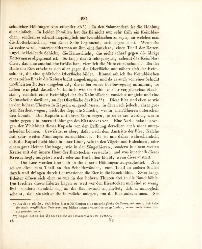 sehnlicher Höhlungen von einander ab*). In den Salamandern ist die Höhlung aber einfach. Jn beiden Familien hat das Ei nicht nur sehr früh ein Keimbläs- chen , sondern es scheint ursprünglich nur Keimbläschen zu seyn , an welches man die Dotterkörnchen, von Einer Seite beginnend, sich lagern sieht. Wenn das Ei reifer wird, unterscheidet man an ihm eine dunklere, einen Theil der Dotter- kugel bekleidende Schicht, die Keimschicht, die nicht scharf gegen die übrige Dottermasse abgegrenzt ist. So lange das Ei sehr jung ist, scheint das Keimbläs- chen , das eine ansehnliche Gröfse hat, ziemlich die Mitte einzunehmen. Bei der Pieife des Eies erhebt es sich aber gegen die Oberfläche und nähert sich der Keim- schicht, die eine sphärische Oberfläche bildet. Einmal sah ich das Keimbläschen eines reifen Eies in die Keimschicht eingedrungen, und da es auch von einer Schicht modiflcirten Dotters umgeben ist, die es bei seiner Fortbewegung mitnimmt, so haben wir jetzt dasselbe Verhältnifs wie im Huhne in sehr vergröfsertem Maafs- stabe, nämlich einen Keimhügel der das Keimbläschen zunächst umgiebt und eine Keimscheibe darüber, an der Oberfläche des Eies**). Diese Eier sind eben so wie in den liöhernThieren in Kapseln eingeschlossen, in denen ich jedoch, ihrer gro- fsen Zartheit wegen, nicht die doppelte Schicht, wie in jenen Thieren unterschei- den konnte. Die Kapseln mit ihren Eiern ragen, je reifer sie werden, um so mehr gegen die innern Höhlungen des Eierstockes vor. Eine Narbe habe ich we- gen der Weichheit dieser Kapseln vor der Oeffnung derselben auch nicht unter- scheiden können. Gewifs ist es aber, dafs, nach dem Austritte der Eier, Kelche mit sehr weiten Mündungen Zurückbleiben. Es ist mir daher wahrscheinlich, dafs die Kapsel nicht blofs in einer Linie, wie in den Vögeln und Eidechsen, oder einem ganz kleinen Umfange, wrie in den Sängethieren, sondern in einem weiten Kreise mit der innern Haut des Eierstockes verwächst, und wras innerhalb dieses Kreises liegt, aufgelöst wird, oder am Eie haften bleibt, wenn diese austritt. Die Eier werden hiernach in die innern Höhlungen ausgeschüttet. Nun reifsen diese zum Theil an den Scheidewänden, zum Theil an andern Stellen durch und drängen durch Contractionen die Eier in die Bauchhöhle. Zwrei lange Eileiter öffnen sich eben so wie in den hohem Thieren frei in die Bauchhöhle. Die Trichter dieser Eileiter liegen so weit vor den Eierstöcken und sind so wrenig frei, sondern ziemlich eng an die Bauchwand angeheftet, dafs es unmöglich scheint, dafs sie sich an die Eierstöcke anlegen, um die Eier aufzunehmen. Sie *) Rathke glaubt, dafs jeder dieser Höhlungen eine ursprüngliche Oeffnung zukommt; ich habe sie nach sorgfältiger Untersuchung bisher immer verschlossen gefunden, wenn noch keine Eier ausgetreten waren. **) Abgebildet in der Ep ist ol a de ov i mamm alium genesi\ 1L N n »