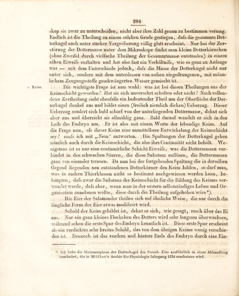 e. Keim, skop sie zwar zu unterscheiden, nicht aber ihre Zahl genau zu bestimmen vermag. Endlich ist die Theilung zu einem solchen Grade gestiegen, dafs die gesammte Dot- terkugel auch unter starker Vergröfserung völlig glatt erscheint. Nur bei der Zer- störung der Dottermasse unter dem Mikroskope findet man kleine Dotterkörnchen (ohne Zweifel durch vielfache Theilung der Gesammtmasse entstanden) in einem zähen Eiweifs enthalten und hat also fast ein Verhältnifs, wie es ganz zu Anfänge war — mit dem Unterschiede jedoch, dafs die Masse der Dotterkugel nicht nur unter sich, sondern mit dem unterdessen von aufsen eingedrungenen, mit männ- lichem Zeugungsstoffe geschwängerten Wasser gemischt ist. Die wichtigste Frage ist nun wohl: was ist bei diesen Theilungen aus der Keimschicht geworden ? Hat sie sich unversehrt erhalten oder nicht ? Nach vollen- deter Zertheilung sieht ebenfalls ein bedeutender Theil um der Oberfläche der Dot- terkugel dunkel aus und bildet einen (freilich ziemlich dicken) Ueberzug. Dieser Ueberzug sondert sich bald scharf von der unterliegenden Dottermasse, dehnt sich aber aus und überzieht sie allmählig ganz. Bald darauf wandelt er sich in den Leib des Embryo um. Er ist also mit einem Worte der lebendige Keim. Auf die Frage nun, ob dieser Keim eine unmittelbare Entwickelung der Keimschicht sey? rnufs ich mit „Nein” antworten. Die Spaltungen der Dotterkugel gehen nämlich auch durch dieKeimschicht, die also ihre Continuität nicht behält. We- nigstens ist es nur eine continuirliclie Schicht Eiweifs, was die Dottermassen ver- bindet in den schwachen Säuren, die diese Substanz auflösen, die Dottermassen ganz von einander trennen. Da nun bei der fortgehenden Spaltung die in derselben Gegend liegenden neu entstandenen Dotterkörner den Keim bilden, so darf man, was in andern Thierklassen nicht so bestimmt nachgewiesen werden kann, be- haupten , dafs zwar die Substanz der Keimschicht für die Bildung des Keimes ver- wendet werde, dafs aber, wenn man in der erstem selbstständiges Leben und Or- ganisation annehmen wollte, diese durch die Theilung aufgehoben wäre*). Die Eier der Salamander theiJen sich auf ähnliche Weise, die nur durch die ländliche Form der Eier etwas modificirt wird. Sobald der Keim gebildet ist, dehnt er sich, wie gesagt, rasch über das Ei aus. Nur ein ganz kleines Fleckchen des Dotters wird sehr langsam überwachsen, während schon die erste Spur des Embryo kenntlich ist. Diese ersteSpur erscheint als ein verdicktes sehr breites Schild, das von dem übrigen Keime wenig verschie- den ist. Dennoch ist das vordere und hintere Ende des Embryo durch eine Ein- *) Ich habe die Metamorphose der Dotterkugel des Frosch-Eies ausführlich in einer Abhandlung bearbeitet, die in Müller’s Archiv für Physiologie Jahrgang 1834 erscheinen wird.