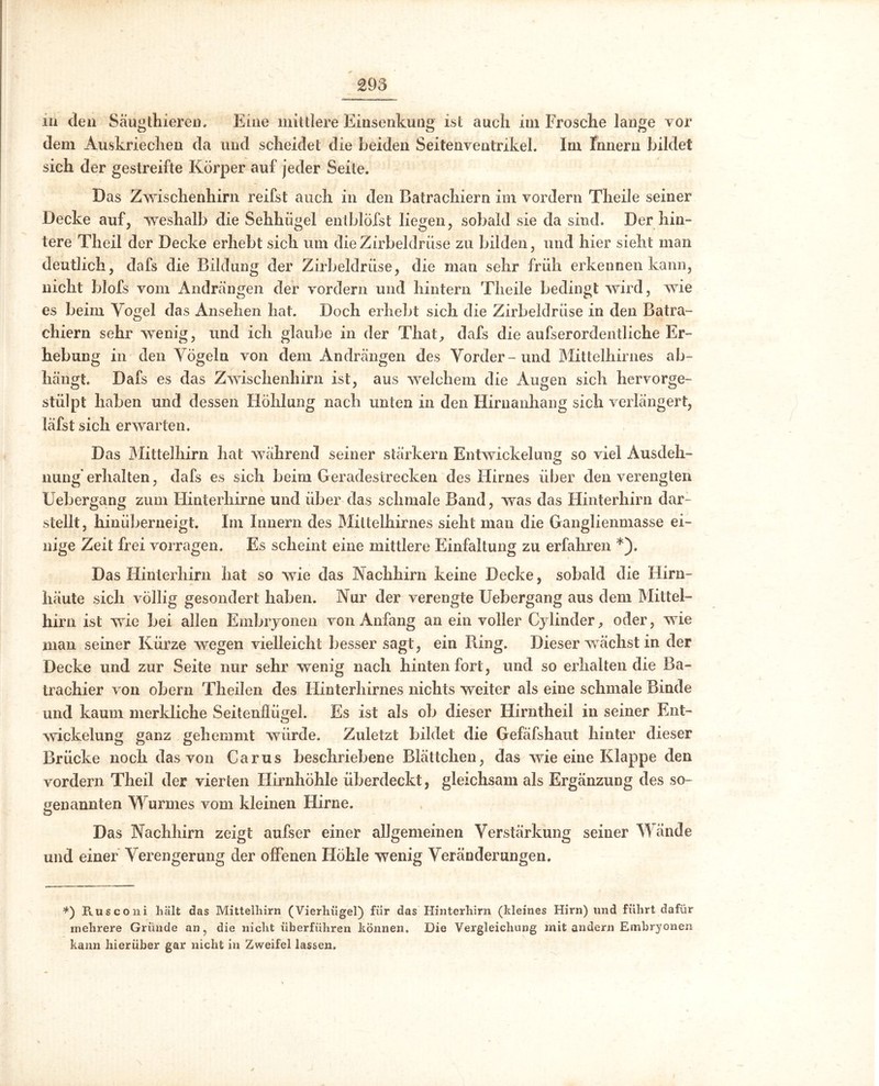 £95 in den Säugthieren. Eine mittlere Einsenkung ist auch im Frosche lange vor dem Auskriechen da und scheidet die beiden Seitenventrikel. Im Innern bildet sich der gestreifte Körper auf jeder Seite. Das Zwischenhirn reifst auch in den Batrachiern im vordem Theile seiner Decke auf, weshalb die Sehhügel entblÖfst liegen, sobald sie da sind. Der hin- tere Theil der Decke erhebt sich um die Zirbeldrüse zu bilden, und hier sieht man deutlich, dafs die Bildung der Zirbeldrüse, die man sehr früh erkennen kann, nicht blofs vom Andrängen der vordem und hintern Theile bedingt wird, wie es beim Vogel das Ansehen hat. Doch erhebt sich die Zirbeldrüse in den Batra- chiern sehr wenig, und ich glaube in der That, dafs die aufserordentliche Er- hebung in den Vögeln von dem Andrängen des Vorder-und Mittelhirnes ab- hängte Dafs es das Zwischenhirn ist, aus welchem die Augen sich hervorge- stülpt haben und dessen Höhlung nach unten in den Hirnanhang sich verlängert, läfst sich erwarten. Das Mittelhirn hat während seiner stärkern Entwickelung so viel Ausdeh- nung erhalten, dafs es sich beim Geradestrecken des Hirnes über denverengten Uebergang zum Hinterhirne und über das schmale Band, was das Hinterhirn dar- stellt, hinüberneigt. Im Innern des Mittelhirnes sieht man die Ganglienmasse ei- nige Zeit frei vorragen. Es scheint eine mittlere Einfaltung zu erfahren *). Das Hinterhirn hat so wie das Nachhirn keine Decke, sobald die Hirn- häute sich völlig gesondert haben. Nur der verengte Uebergang aus dem Mittel- hirn ist wie bei allen Embryonen von Anfang an ein voller Cylinder, oder, wie man seiner Kürze wegen vielleicht besser sagt, ein Ring. Dieser wächst in der Decke und zur Seite nur sehr wenig nach hinten fort, und so erhalten die Ba- trachier von obern Theilen des Hinterhirnes nichts weiter als eine schmale Binde und kaum merkliche Seitenflügel. Es ist als ob dieser Hirntheil in seiner Ent- wickelung ganz gehemmt würde. Zuletzt bildet die Gefäfshaut hinter dieser Brücke noch das von Carus beschriebene Blättchen, das wie eine Klappe den vordem Theil der vierten Hirnhöhle überdeckt, gleichsam als Ergänzung des so- genannten Wurmes vom kleinen Hirne. Das Nachhirn zeigt aufser einer allgemeinen Verstärkung seiner Wände und einer Verengerung der offenen Höhle wenig Veränderungen. *) Rusconi hält das Mittelhirn (Vierhügel) für das Hinterhirn (kleines Hirn) und führt dafür mehrere Gründe an, die nicht überführen können. Die Vergleichung mit andern Embryonen kann hierüber gar nicht in Zweifel lassen.