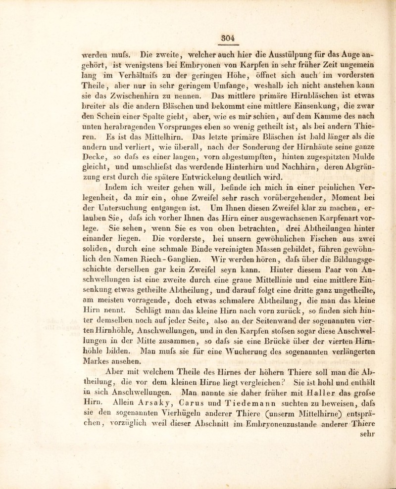 werden mufs. Die zweite, welcher auch hier die Ausstülpung für das Auge an- gehört , ist wenigstens bei Embryonen von Karpfen in sehr früher Zeit ungemein lang im Verhältnifs zu der geringen Höhe, öffnet sich auch im vordersten Theile , aber nur in sehr geringem Umfange, weshalb ich nicht anstehen kann sie das Zwischenhirn zu nennen. Das mittlere primäre Hirnbläschen ist etwas breiter als die andern Bläschen und bekommt eine mittlere Einsenkung, die zwar den Schein einer Spalte giebt, aber, wie es mir schien, auf dem Kamme des nach unten herabragenden Vorsprunges eben so wenig getheilt ist, als bei andern Thie- ren. Es ist das Mittelhirn. Das letzte primäre Bläschen ist bald länger als die andern und verliert, wie überall, nach der Sonderung der Hirnhäute seine ganze Decke, so dafs es einer langen, vorn abgestumpften, hinten zugespitzten Mulde gleicht, und umschliefst das werdende Hinterhirn und Nachhirn, deren Abgrän- zung erst durch die spätere Entwickelung deutlich wird. Indem ich weiter gehen will, befinde ich mich in einer peinlichen Ver- legenheit, da mir ein, ohne Zweifel sehr rasch vorübergehender, Moment bei der Untersuchung entgangen ist. Um Ihnen diesen Zweifel klar zu machen, er- lauben Sie, dafs ich vorher Ihnen das Hirn einer ausgewachsenen Karpfenart vor- lege. Sie sehen, wenn Sie es von oben betrachten, drei Abtheilungen hinter einander liegen. Die vorderste, bei unsern gewöhnlichen Fischen aus zwei soliden, durch eine schmale Binde vereinigten Massen gebildet, führen gewöhn- lich den Namen Riech - Ganglien. Wir werden hören, dafs über die Bildungsge- schichte derselben gar kein Zweifel seyn kann. Hinter diesem Paar von An- schwellungen ist eine zweite durch eine graue Mittellinie und eine mittlere Ein- senkung etwas getheilte Abtheilung, und darauf folgt eine dritte ganz ungetheilte, am meisten vorragende, doch etwas schmalere Abtheilung, die man das kleine Hirn nennt. Schlägt man das kleine Hirn nach vorn zurück, so finden sich hin- ter demselben noch auf jeder Seite, also an der Seitenwand der sogenannten vier- ten Hirnhöhle, Anschwellungen, und in den Karpfen stofsen sogar diese Anschwel- lungen in der Mitte zusammen, so dafs sie eine Brücke über der vierten Hirn- höhle bilden. Man mufs sie für eine Wucherung des sogenannten verlängerten Markes ansehen. Aber mit welchem Theile des Hirnes der hohem Thiere soll man die Ab- teilung, die vor dem kleinen Hirne liegt vergleichen ? Sie ist hohl und enthält in sich Anschwellungen. Man nannte sie daher früher mit Haller das grofse Hirn. Allein Arsaky, Carus und Tiedemann suchten zu beweisen, dafs sie den sogenannten Vierhügeln anderer Thiere (unserm Mittelhirne) entsprä- chen, vorzüglich weil dieser Abschnitt im Embryonenzustande anderer Thiere sehr