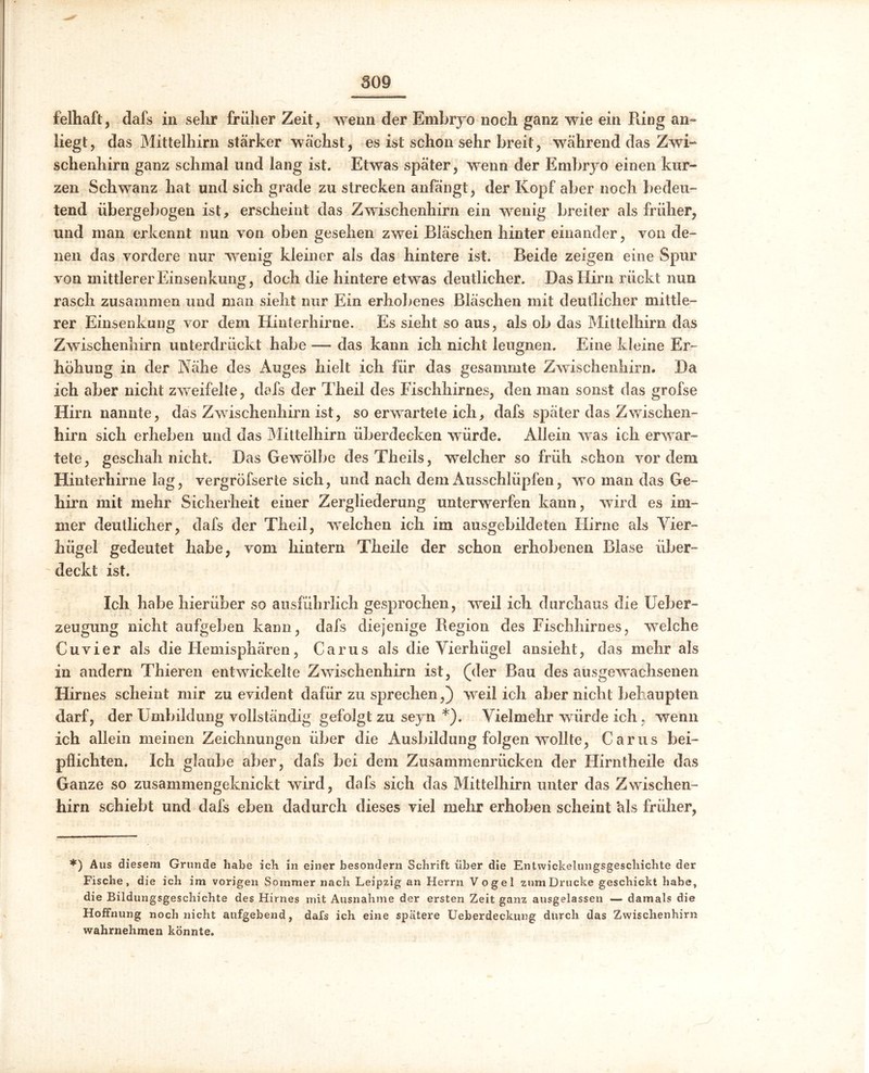 felhaft, dafs in sehr früher Zeit, wenn der Embryo noch ganz wie ein Ring an- liegt, das Mittelhirn stärker wächst, es ist schon sehr breit, während das Zwi- schenhirn ganz schmal und lang ist. Etwas später, wenn der Embryo einen kur- zen Schwanz hat und sich grade zu strecken anfängt, der Kopf aber noch bedeu- tend übergebogen ist, erscheint das Zwischenhirn ein wenig breiter als früher, und man erkennt nun von oben gesehen zwei Bläschen hinter einander, von de- nen das vordere nur wenig kleiner als das hintere ist. Beide zeigen eine Spur von mittlerer Einsenkung, doch die hintere etwas deutlicher. Das Hirn rückt nun rasch zusammen und man sieht nur Ein erhobenes Bläschen mit deutlicher mittle- rer Einsenkung vor dem Hinterhirne. Es sieht so aus, als ob das Mittelhirn das Zwischenhirn unterdrückt habe — das kann ich nicht leugnen. Eine kleine Er- höhung in der Nähe des Auges hielt ich für das gesammte Zwischenhirn. Da ich aber nicht zweifelte, dafs der Theil des Fischhirnes, den man sonst das grofse Hirn nannte, das Zwischenhirn ist, so erwartete ich, dafs später das Zwischen- hirn sich erheben und das Mittelhirn überdecken würde. Allein was ich erwar- tete, geschah nicht. Das Gewölbe des Theils, welcher so früh schon vordem Hinterhirne lag, vergröfserte sich, und nach dem Ausschlüpfen, wo man das Ge- hirn mit mehr Sicherheit einer Zergliederung unterwerfen kann, wird es im- mer deutlicher, dafs der Theil, welchen ich im ausgebildeten Hirne als Vier- hügel gedeutet habe, vom hintern Theile der schon erhobenen Blase über- deckt ist. Ich habe hierüber so ausführlich gesprochen, weil ich durchaus die Ueber- zeugung nicht aufgeben kann, dafs diejenige Region des Fischhirnes, welche Cu vier als die Hemisphären, Carus als die Vierhügel ansieht, das mehr als in andern Thieren entwickelte Zwischenhirn ist, (der Bau des ausgewachsenen Hirnes scheint mir zu evident dafür zu sprechen,) weil ich aber nicht behaupten darf, der Umbildung vollständig gefolgt zu seyn *). Vielmehr würde ich . wenn ich allein meinen Zeichnungen über die Ausbildung folgen wollte, Carus bei- pflichten. Ich glaube aber, dafs bei dem Zusammenrücken der Hirntheile das Ganze so zusammengeknickt wird, dafs sich das Mittelhirn unter das Zwischen- hirn schiebt und dafs eben dadurch dieses viel mehr erhoben scheint als früher, *) Aus diesem Grunde habe ich in einer besondern Schrift über die Entwickelungsgeschichte der Fische, die ich im vorigen Sommer nach Leipzig an Herrn Vogel zum Drucke geschickt habe, die Bildungsgeschichte des Hirnes mit Ausnahme der ersten Zeit ganz ausgelassen — damals die Hoffnung noch nicht aufgebend, dafs ich eine spätere Ueberdeckung durch das Zwischenhirn wahrnehmen könnte.