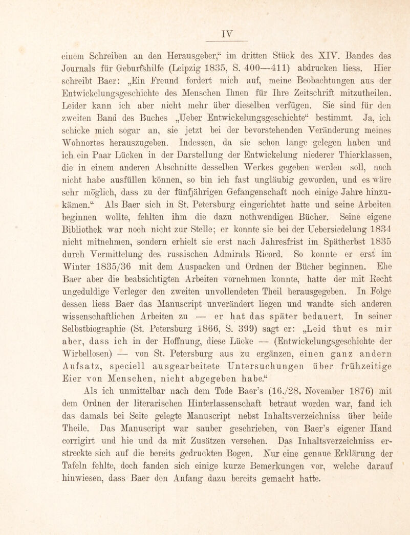 IV einem Sclireiben an den Herausgeber,“ ini dritten Stück des XIV. Bandes des Journals für Gieburfsbilfe (Leipzig 1835, S. 400—411) abdrncken Hess. Hier schreibt Baer: „Ein Freund fordert mich auf, meine Beobachtungen aus der Entwickelungsgeschichte des Menschen Ihnen für Ihre Zeitschrift mitzutheilen. Leider kann ich aber nicht mehr über dieselben verfügen. Sie sind für den zweiten Band des Buches „Heber Entwickelungsgeschichte“ bestimmt. Ja, ich schicke mich sogar an, sie jetzt bei der bevorstehenden Veränderung meines Wohnortes herauszugeben. Indessen, da sie schon lange gelegen haben und ich ein Paar Lücken in der Darstellung der Entwickelung niederer Thierklassen, die in einem anderen Abschnitte desselben Werkes gegeben werden soll, noch nicht habe ausfüllen können, so bin ich fast ungläubig geworden, und es wäre sehr möglich, dass zu der fünfjährigen Gefangenschaft noch einige Jahre hinzu- kämen.“ Als Baer sich in St. Petersburg eingerichtet hatte und seine Arbeiten beginnen wollte, fehlten ihm die dazu nothwendigen Bücher. Seine eigene Bibliothek war noch nicht zur Stelle; er konnte sie bei der liebersiedelung 1834 nicht mitnehmen, sondern erhielt sie erst nach Jahresfrist im Spätherbst 1835 durch Vermittelung des russischen Admirals Eicord. So konnte er erst im Winter 1835/36 mit dem Auspacken und Ordnen der Bücher beginnen. Ehe Baer aber die beabsichtigten Arbeiten vornehmen konnte, hatte der mit Eecht ungeduldige Verleger den zweiten unvollendeten Theil herausgegeben. In Folge dessen liess Baer das Manuscript unverändert liegen und wandte sich anderen wissenschaftlichen Arbeiten zu — er hat das später bedauert. In seiner Selbstbiographie (St. Petersburg 1866, S. 399) sagt er: „Leid thut es mir aber, dass ich in der Hoffnung, diese Lücke —■ (Entwickelungsgeschichte der Wirbellosen) — von St. Petersburg aus zu ergänzen, einen ganz andern Aufsatz, speciell ausgearbeitete Untersuchungen über frühzeitige Eier von Menschen, nicht abgegeben habe.“ Als ich unmittelbar nach dem Tode Baer’s (16./28* Xovember 1876) mit dem Ordnen der literarischen Hinterlassenschaft betraut worden war, fand ich das damals bei Seite gelegte Manuscript nebst Inhaltsverzeichniss über beide Theile. Das Manuscript war sauber geschrieben, von Baer’s eigener Hand corrigirt und hie und da mit Zusätzen versehen. Das Inhaltsverzeichniss er- streckte sich auf die bereits gedruckten Bogen. Xur eine genaue Erklärung der Tafeln fehlte, doch fanden sich einige kurze Bemerkungen vor, welche darauf hinwiesen, dass Baer den Anfang dazu bereits gemacht hatte.