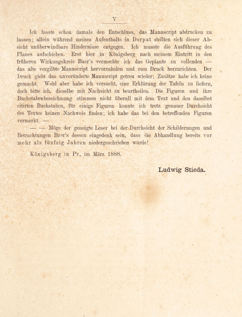 Y Icli fasste schon damals den Entschluss, das Mannscript ahdrncken zu lassen; allein während meines Aufenthalts in Dorpat stellten sich dieser Ab- sicht unüberwindbare Hindernisse entgegen. Ich musste die Ausführung des Planes auf schieben. Erst hier in Königsberg nach meinem Eintritt in den früheren Wirkungskreis Baer’s vermochte ich das Geplante zu vollenden — das alte vergilbte Manuscript hervorzuholen und zum Druck herzurichten. Der Druck giebt das unveränderte Manuscript getreu wieder; Zusätze habe ich keine gemacht. Wohl aber habe ich versucht, eine Erklärung der Tafeln zu liefern, doch bitte ich, dieselbe mit Nachsicht zu beurtheilen. Die Figuren und ihre Buchstabenbezeichnung stimmen nicht überall mit dem Text und den daselbst citirten Buchstaben, für einige Figuren konnte ich trotz genauer Durchsicht des Textes keinen Nachweis finden; ich habe das bei den betreffenden Figuren vermerkt. — — — Möge der geneigte Leser bei der Durchsicht der Schilderungen und Betrachtungen Baer’s dessen eingedenk sein, dass die Abhandlung bereits vor mehr als fünfzig Jahren niedergeschrieben wurde! Königsberg in Pr., im März 1888. Ludwig Stieda.