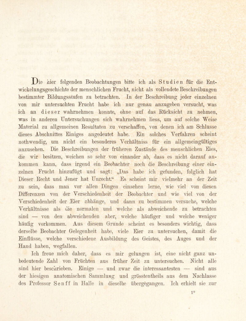 Die hier folgenden Beobachtungen bitte ich als Studien für die Ent- wickelungsgeschichte der menschlichen Frucht, nicht als vollendete Beschreibungen bestimmter Bildungsstufen zu betrachten. In der Beschreibung jeder einzelnen von mir untersuchten Frucht habe ich nur genau anzugeben versucht, was ich an dieser wahrnehmen konnte, ohne auf das Kücksicht zu nehmen, was in anderen Untersuchungen sich wahrnehmen liess, um auf solche Weise Material zu allgemeinen Eesultaten zu verschaffen, von denen ich am Schlüsse dieses Abschnittes Einiges angedeutet habe. Ein solches Verfahren scheint nothwendig, um nicht ein besonderes Verhältniss für ein allgemeingültiges anzusehen. Die Beschreibungen der früheren Zustände des menschlichen Eies, die wir besitzen, weichen so sehr von einander ab, dass es nicht darauf an- kommen kann, dass irgend ein Beobachter noch die Beschreibung einer ein- zelnen Frucht hinzufügt und sagt: „Das habe ich gefunden, folglich hat Dieser Eecht und Jener hat Unrecht.^^ Es scheint mir vielmehr an der Zeit zu sein, dass man vor allen Dingen einsehen lerne, wie viel von diesen Differenzen von der Verschiedenheit der Beobachter und wie viel von der Verschiedenheit der Eier abhänge, und dann zu bestimmen versuche, welche Verhältnisse als die normalen und welche als abweichende zu betrachten sind — von den abweichenden aber, welche häufiger und welche weniger häufig Vorkommen. Aus diesem Gründe scheint es besonders wichtig, dass derselbe Beobachter Gelegenheit habe, viele Eier zu untersuchen, damit die Einflüsse, welche verschiedene Ausbildung des Geistes, des Auges und der Hand haben, wegfallen. Ich freue mich daher, dass es mir gelungen ist, eine nicht ganz un- bedeutende Zahl von Früchten aus früher Zeit zu untersuchen. Nicht alle sind hier beschrieben. Einige — und zwar die interessantesten — sind aus der hiesigen anatomischen Sammlung und grösstentheils aus dem Nachlasse des Professor Sen ff in Halle in dieselbe übergegangen. Ich erhielt sie zur