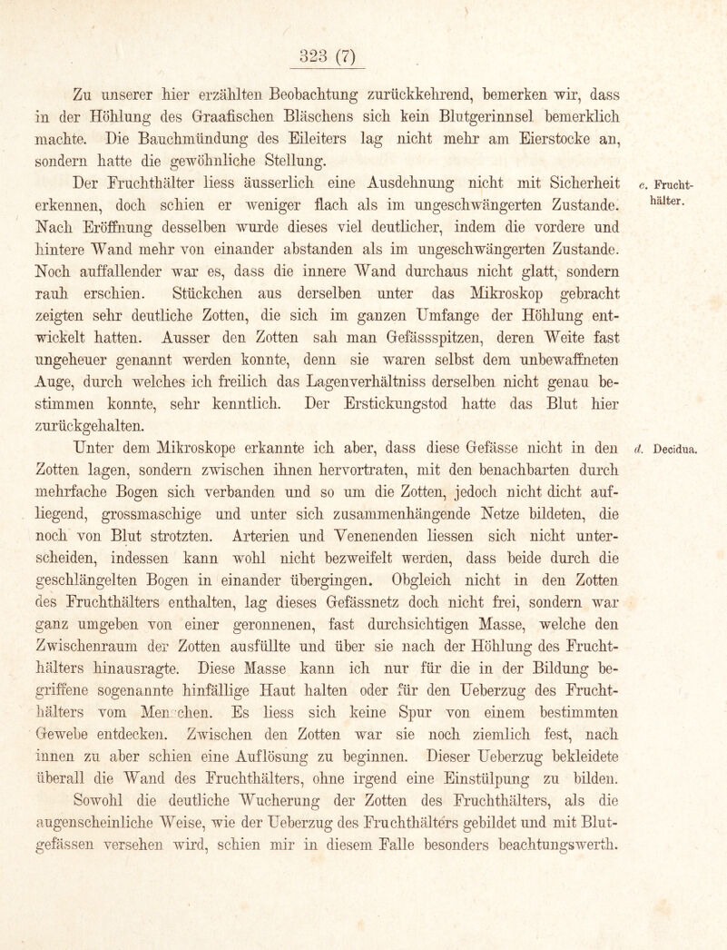 Zu unserer hier erzählten Beobachtung zurückkehrend, bemerken wir, dass in der Höhlung des Graafischen Bläschens sich kein Blutgerinnsel hemerklich machte. Die Bauchmündung des Eileiters lag nicht mehr am Eierstocke an, sondern hatte die gewöhnliche Stellung. Der Eruchthälter Hess äusserlich eine Ausdehnung nicht mit Sicherheit c. Frucht- erkennen, doch schien er weniger flach als im ungeschwängerten Zustande. kalter. Hach Eröffnung desselben wurde dieses viel deutlicher, indem die vordere und hintere Wand mehr von einander ahstanden als im ungeschwängerten Zustande. Noch auffallender war es, dass die innere Wand durchaus nicht glatt, sondern rauh erschien. Stückchen aus derselben unter das Mikroskop gebracht zeigten sehr deutliche Zotten, die sich im ganzen Umfange der Höhlung ent- wickelt hatten. Ausser den Zotten sah man Gefässspitzen, deren Weite fast ungeheuer genannt werden konnte, denn sie waren seihst dem unbewaffneten Auge, durch welches ich freilich das Lagenverhältniss derselben nicht genau be- stimmen konnte, sehr kenntlich. Der Erstickungstod hatte das Blut hier zurückgehalten. Unter dem Mikroskope erkannte ich aber, dass diese Gefässe nicht in den d Decidua. Zotten lagen, sondern zwischen ihnen hervortraten, mit den benachbarten durch mehrfache Bogen sich verbanden und so um die Zotten, jedoch uicht dicht auf- liegend, grossmaschige und unter sich zusammenhängende Netze bildeten, die noch von Blut strotzten. Arterien und Yenenenden Hessen sich nicht unter- scheiden, indessen kann wohl nicht bezweifelt werden, dass beide durch die geschlängelten Bogen in einander übergingen. Obgleich nicht in den Zotten des Fruchthälters enthalten, lag dieses Gefässnetz doch nicht frei, sondern war ganz umgeben von einer geronnenen, fast durchsichtigen Masse, welche den Zwischenraum der Zotten ausfüllte und über sie nach der Höhlung des Frucht- hälters hinausragte. Diese Masse kann ich nur für die in der Bildung be- griffene sogenannte hinfällige Haut halten oder für den Ueberzug des Frucht- hälters vom Men eben. Es Hess sich keine Spur von einem bestimmten Gewebe entdeckeii. Zwischen den Zotten war sie noch ziemlich fest, nach innen zu aber schien eine Auflösung zu beginnen. Dieser Ueberzug bekleidete überall die Wand des Fruchthälters, ohne irgend eine Einstülpung zu bilden. Sowohl die deutliche Wucherung der Zotten des Fruchthälters, als die augenscheinliche Weise, wie der Ueberzug des Fruchthälters gebildet und mit Blut- gefässen versehen wird, schien mir in diesem Falle besonders beachtungswerth.