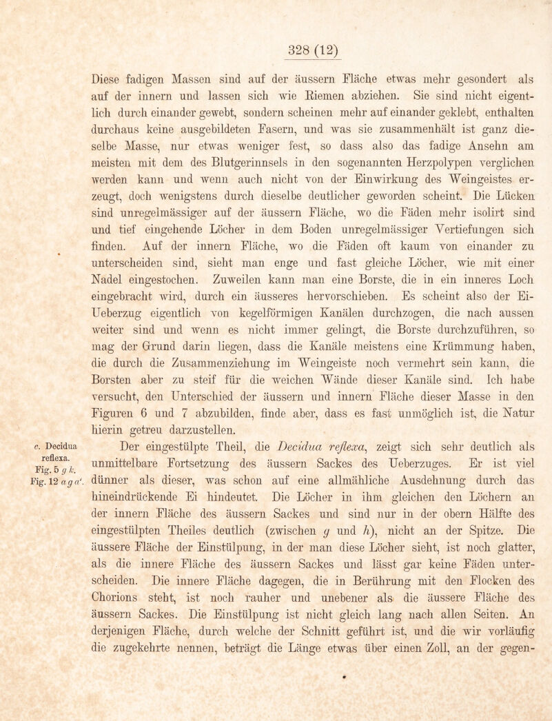 c. Decidua reflexa. Fig. 5 g k. Fig. 12 ag a*. Diese fadigen Massen sind auf der äussern Fläche etwas mehr gesondert als auf der Innern und lassen sich wie Eienien ahziehen. Sie sind nicht eigent- lich durch einander gewebt, sondern scheinen mehr auf einander geklebt, enthalten durchaus keine ausgebildeten Fasern, und was sie zusammenhält ist ganz die- selbe Masse, nur etwas weniger fest, so dass also das fadige Ansehn am meisten mit dem des Blutgerinnsels in den sogenannten Herzpoljpen verglichen werden kann und wenn auch nicht von der Einwirkung des Weingeistes er- zeugt, doch wenigstens durch dieselbe deutlicher geworden scheint. Die Lücken sind unregelmässiger auf der äussern Fläche, wo die Fäden mehr isolirt sind und tief eingehende Löcher in dem Boden unregelmässiger Yertiefungen sich finden. Auf der innern Fläche, wo die Fäden oft kaum von einander zu unterscheiden sind, sieht man enge und fast gleiche Löcher, wie mit einer Nadel eingestochen. Zuweilen kann man eine Borste, die in ein inneres Loch eingebracht wird, fiurch ein äusseres hervorschieben. Es scheint also der Ei- IJeberzug eigentlich von kegelförmigen Kanälen durchzogen, die nach aussen weiter sind und wenn es nicht immer gelingt, die Borste durchzuführen, so mag der Grrund darin liegen, dass die Kanäle meistens eine Krümmung haben, die durch die Zusammenziehung im Weingeiste noch vermehrt sein kann, die Borsten aber zu steif für die weichen Wände dieser Kanäle sind. Ich habe versucht, den Unterschied der äussern und innern Fläche dieser Masse in den Figuren 6 und 7 abzubilden, finde aber, dass es fast unmöglich ist, die Natur hierin getreu darzustellen. Der eingestülpte Theil, die Decidua reflexa^ zeigt sich sehr deutlich als unmittelbare Fortsetzung des äussern Sackes des Ueberzuges. Er ist viel dünner als dieser, was schon auf eine allmähliche Ausdehnung durch das hineindrückende Ei hindeutet. Die Löcher in ihm gleichen den Löchern an der innern Fläche des äussern Sackes und sind nur in der obern Hälfte des eingestülpten Theiles deutlich (zwischen g und A), nicht an der Spitze. Die äussere Fläche der Einstülpung, in der man diese Löcher sieht, ist noch glatter, als die innere Fläche des äussern Sackes und lässt gar keine Fäden unter- scheiden. Die innere Fläche dagegen, die in Berührung mit den Flocken des Chorions steht, ist noch rauher und unebener als die äussere Fläche des äussern Sackes. Die Einstülpung ist nicht gleich lang nach allen Seiten. An derjenigen Fläche, durch welche der Schnitt geführt ist, und die wir vorläufig die zugekehrte nennen, beträgt die Länge etwas über einen Zoll, an der gegen-