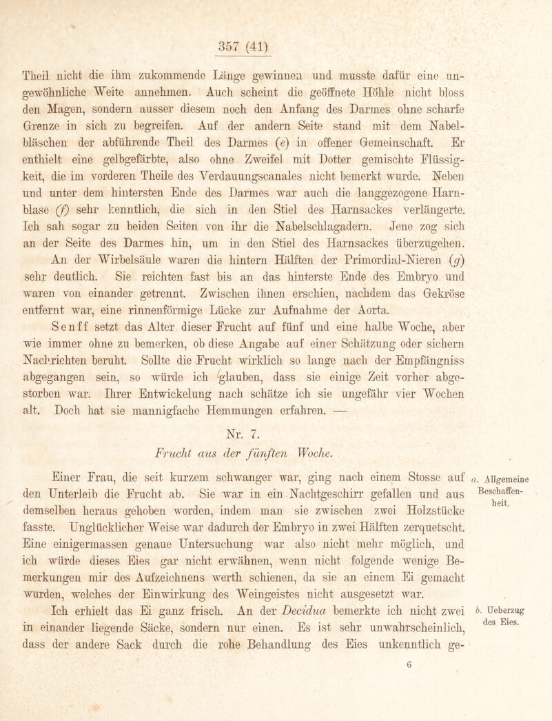 Theil niclit die ihm zukommeiide Länge gewinnen und musste dafür eine un- gewöhnliche Weite annehmen. Auch scheint die geöffnete Höhle nicht bloss den Magen, sondern ausser diesem noch den Anfang des Darmes ohne scharfe Grenze in sich zu begreifen. Auf der andern Seite stand mit dem Hahel- hläschen der abführende Theil des Darmes (e) in offener Gemeinschaft. Er entliielt eine gelbgefärbte, also ohne Zweifel mit Dotter gemischte Flüssig- keit, die im vorderen Theile des Yerdauungscanales nicht bemerkt wurde. Neben und unter dem hintersten Ende des Darmes war auch die langgezogene Harn- blase (f) sehr kenntlich, die sich in den Stiel des Harnsackes verlängerte. Ich sah sogar zu beiden Seiten von ihr die Nabelschlagadern. Jene zog sich an der Seite des Darmes hin, um in den Stiel des Harnsackes überzugelien. An der Wirbelsäule waren die hintern Hälften der Primordial-Nieren (g) sehr deutlich. Sie reichten fast bis an das hinterste Ende des Embryo und wareu von einander getrennt. Zwischen ihnen erschien, nachdem das Gekröse entfernt war, eine rinnenförmige Lücke zur Aufnahme der Aorta. Senff setzt das Alter dieser Frucht auf fünf und eine halbe Woche, aber wie immer ohne zu bemerkeii, ob diese Angabe auf einer Schätzung oder sichern Nachrichten beruht. Sollte die Frucht wirklich so lange nach der Empfängniss abgegangen sein, so würde ich glauben, dass sie einige Zeit vorher abge- storben war. Ihrer Entwickelung nach schätze ich sie ungefähr vier Wochen alt. Doch hat sie mannigfache Hemmungen erfahren. — Nr. 7. / Frucht aus der fünften Woche. Einer Frau, die seit kurzem schwanger war, ging nach einem Stosse auf den Unterleib die Frucht ab. Sie war in ein Nachtgeschirr gefallen und aus demselben heraus gehoben worden, indem man sie zwischen zwei Holzstücke fasste. Unglücklicher Weise war dadurch der Embryo in zwei Hälften zerquetscht. Eine einigermassen genaue Untersuchung war also nicht mehr möglich, und ich würde dieses Eies gar nicht erwähnen, wenn nicht folgende wenige Be- merkungen mir des Aufzeichnens werth schienen, da sie an einem Ei gemacht wurden, welches der Einwirkung des Weingeistes nicht ausgesetzt war. Ich erhielt das Ei ganz frisch. An der Decidua bemerkte ich nicht zwei in einander liegende Säcke, sondern nur einen. Es ist sehr unwahrscheinlich, dass der andere Sack durch die rohe Behandlung des Eies unkenntlich ge- a. Allgemeine Beschaffen- heit, b. Ueherzug des Eies. 6