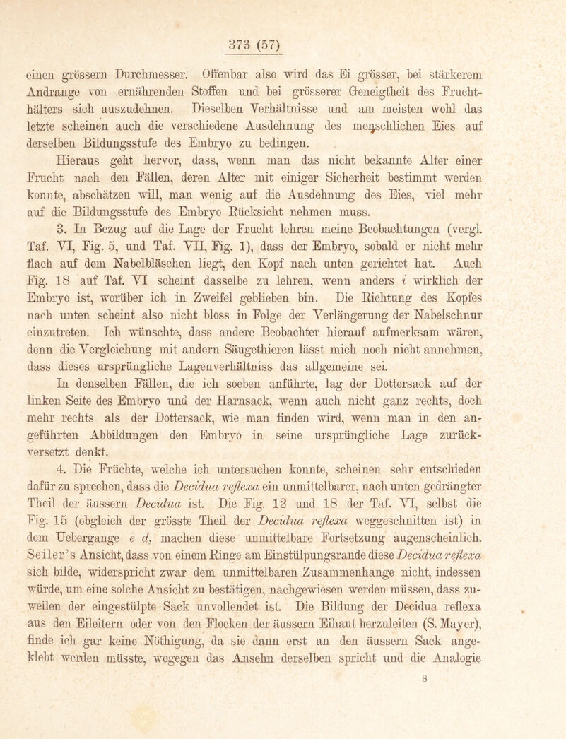 einen grossem Durcliniesser. Offenbar also wird das Ei grösser, bei stärkerem Andrange von ernäbrenden Stoffen und bei grösserer Geneigtheit des Erncbt- bälters sieb anszndebnen. Dieselben Yerbältnisse und am meisten wobl das letzte scheinen anch die verschiedene Ausdehnung des meijschlichen Eies auf derselben Bildungsstufe des Embryo zu bedingen. Hieraus geht hervor, dass, wenn man das nicht bekannte Alter einer Frucht nach den Fällen, deren Alter mit einiger Sicherheit bestimmt werden konnte, abschätzen will, man wenig auf die Ausdehnung des Eies, viel mehr auf die Bildungsstufe des Embryo Eücksicht nehmen muss. 3. In Bezug an! die Lage der Frucht lehren meine Beobachtungen (vergl. Taf. YI, Fig. 5, und Taf. VII, Fig. 1), (dass der Embryo, sobald er nicht mehr ffach auf dem Nabelbläschen liegt, den Kopf nach unten gerichtet hat. Auch Fig. 18 auf Taf. VI scheint dasselbe zu lehren, wenn anders i wirklich der Embryo ist, worüber ich in Zweifel geblieben bin. Die Eichtung des Kopfes nach unten scheint also nicht bloss in Folge der Verlängerung der Nabelschnur einzutreten. Ich wünschte, dass andere Beobachter hierauf aufmerksam wären, denn die Vergleichung mit andern Säugethieren lässt mich noch nicht annehmen, dass dieses ursprüngliche Lagenverhältnisa das allgemeine sei. In denselben Fällen, die ich soeben anführte, lag der Dottersack auf der linken Seite des Embryo und der Harnsack, wenn auch nicht ganz rechts, doch mehr rechts als der Dottersack, wie man finden wird, wenn man in den an- geführten Abbildungen den Embryo in seine ursprüngliche Lage zurück- versetzt denkt. 4. Die Früchte, welche ich untersuchen konnte, scheinen sehr entschieden dafür zu sprechen, dass die Decidua reflexa ein unmittelbarer, nach unten gedrängter Tlieil der äusserii Decidua ist. Die Fig. 12 und 18 der Taf. VI, selbst die Fig. 15 (obgleich der grösste Theil der Decidua reflexa weggeschnitten ist) in dem Uebergange e d, machen diese unmittelbare Fortsetzung augenscheinlich. Seiler’s Ansicht, dass von einem Einge am Einstülpungsrande diese sich bilde, widerspricht zwar dem unmittelbaren Zusammenhänge nicht, indessen wnrde, um eine solche Ansicht zu bestätigen, nachgewiesen werden müssen, dass zu- weilen der eingestülpte Sack unvollendet ist. Die Bildung der Decidua refiexa aus den Eileitern oder von den Flocken der äussern Eihaut herzuleiten (S. Mayer), finde ich gar keine Nöthigung, da sie dann erst an den äussern Sack ange- klebt werden müsste, wogegen das Ansehn derselben spricht und die Analogie 8