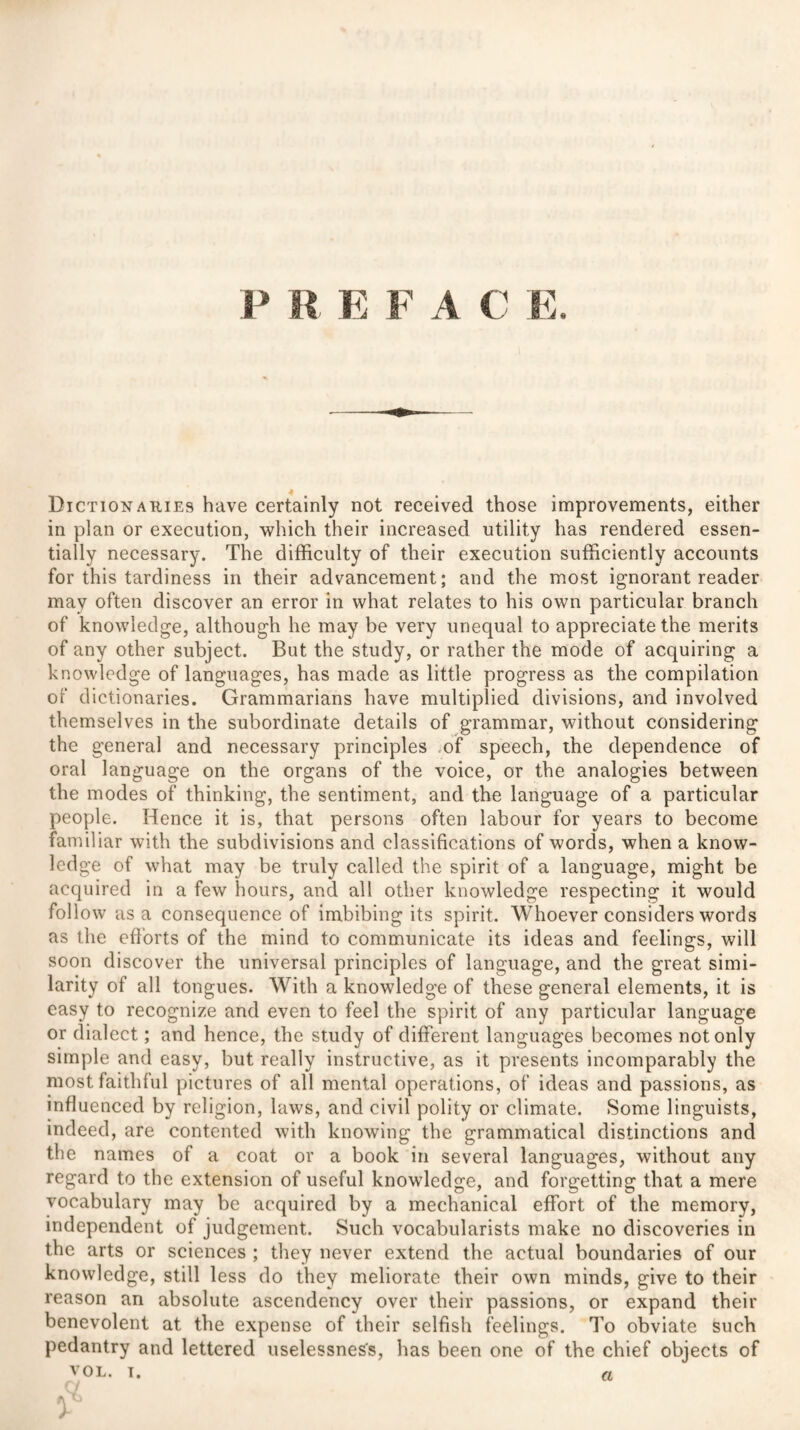 Dictionaries have certainly not received those improvements, either in plan or execution, which their increased utility has rendered essen¬ tially necessary. The difficulty of their execution sufficiently accounts for this tardiness in their advancement; and the most ignorant reader may often discover an error in what relates to his own particular branch of knowledge, although he may be very unequal to appreciate the merits of any other subject. But the study, or rather the mode of acquiring a knowledge of languages, has made as little progress as the compilation of dictionaries. Grammarians have multiplied divisions, and involved themselves in the subordinate details of grammar, without considering the general and necessary principles of speech, the dependence of oral language on the organs of the voice, or the analogies between the modes of thinking, the sentiment, and the language of a particular people. Hence it is, that persons often labour for years to become familiar with the subdivisions and classifications of words, when a know¬ ledge of what may be truly called the spirit of a language, might be acquired in a few hours, and all other knowledge respecting it would follow asa consequence of imbibing its spirit. Whoever considers words as the efforts of the mind to communicate its ideas and feelings, will soon discover the universal principles of language, and the great simi¬ larity of all tongues. With a knowledge of these general elements, it is easy to recognize and even to feel the spirit of any particular language or dialect; and hence, the study of different languages becomes not only simple and easy, but really instructive, as it presents incomparably the most faithful pictures of all mental operations, of ideas and passions, as influenced by religion, laws, and civil polity or climate. Some linguists, indeed, are contented with knowing the grammatical distinctions and the names of a coat or a book in several languages, without any regard to the extension of useful knowledge, and forgetting that a mere vocabulary may be acquired by a mechanical effort of the memory, independent of judgement. Such vocabularists make no discoveries in the arts or sciences ; they never extend the actual boundaries of our knowledge, still less do they meliorate their own minds, give to their reason an absolute ascendency over their passions, or expand their benevolent at the expense of their selfish feelings. To obviate such pedantry and lettered uselessness, has been one of the chief objects of VOL. i. a ft