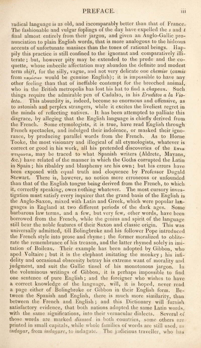 radical language is as old, and incomparably better than that oí France. The fashionable and vulgar foplings of the day have expelled the s and t final almost entirely from their jargon, and given an Anglo-Gallic pro¬ nunciation to plain English words, that is more analogous to the hideous accents of unfortunate maniacs than the tones oí rational beings. Hap¬ pily this practice is still confined to the ignorant and comparatively illi¬ terate ; but, however pity may be extended to the prude and the co¬ quette, whose imbecile affectation may abandon the definite and modest term shifty for the silly, vague, and not very delicate one chemise (camis from net píen ov would be genuine English); it is impossible to have any other feeling than that of ineffable contempt for the breeched animal, who in the British metropolis has lost his hat to find a chapeau. Such things require the admirable pen of Cadalso, in his Eruditos a la Vio¬ leta. This absurdity is, indeed, become so enormous and offensive, as to astonish and perplex strangers, while it excites the liveliest regret in the minds of reflecting natives. It has been attempted to palliate this disgrace, by alleging that the English language is chiefly derived from the French. Some etymologists, it is true, have read English through French spectacles, and indulged their indolence, or masked their igno¬ rance, by producing parallel words from the French. As to Horne Tooke, the most visionary and illogical of all etymologists, whatever is correct or good in his work, all his pretended discoveries of the Etteo. wTs^oevTct, may be traced to what Spanish writers (Aldrete, Mayans, &c.) have related of the manner in which the Goths corrupted the Latin in Spain; his ribaldry and blasphemy are his own; but his errors have been exposed with equal truth and eloquence by Professor Dugald Stewart. There is, however, no notion more erroneous or unfounded than that of the English tongue being derived from the French, to which it, correctly speaking, owes nothing whatever. The most cursory inves¬ tigation must satisfy every inquirer that the grand basis of the English is the Anglo-Saxon, mixed with Latin and Greek, which were popular lan¬ guages in England at two different periods of the dark ages. Some barbarous law terms, and a few, but very few, other words, have been borrowed from the French, while the genius and spirit of the language still bear the noble features of their Saxon and classic origin. This was universally admitted, till Bolingbroke and his follower Pope introduced the French style into prose and rhyme; the former moralized to oblite¬ rate the remembrance of his treason, and the latter rhymed solely in imi¬ tation of Boileau. Their example has been adopted by Gibbon, who aped Voltaire ; but it is the elephant imitating the monkey ; his infi¬ delity and occasional obscenity betray his extreme want of morality and judgment, and suit the Gallic tinsel of his monotonous jargon. In the voluminous writings of Gibbon, it is perhaps impossible to find one sentence of pure English; and the foreigner who wishes to have a correct knowledge of the language, will, it is hoped, never read a page either of Bolingbroke or Gibbon in their English form. Be¬ tween the Spanish and English, there is much more similarity, than between the French and English; and this Dictionary will furnish satisfactory evidence, that both nations adopted the same Latin words, with the same significations, into their vernacular dialects. Several of those words are marked disused in both countries, some others are. printed in small capitals, while whole families of words are still used, as indagar, from indagare, to indágate. The judicious traveller» who has