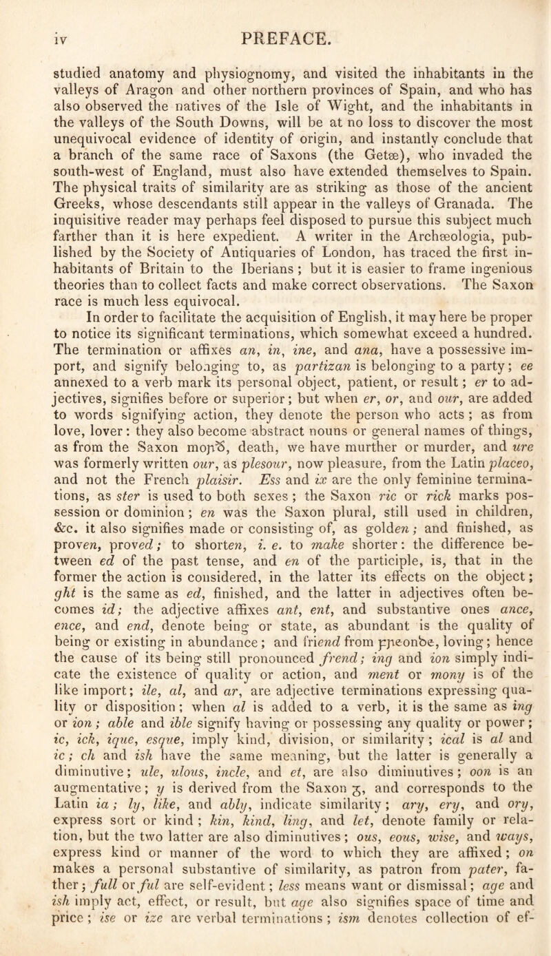 studied anatomy and physiognomy, and visited the inhabitants in the valleys of Aragon and other northern provinces of Spain, and who has also observed the natives of the Isle of Wight, and the inhabitants in the valleys of the South Downs, will be at no loss to discover the most unequivocal evidence of identity of origin, and instantly conclude that a branch of the same race of Saxons (the Getee), who invaded the south-west of England, must also have extended themselves to Spain. The physical traits of similarity are as striking as those of the ancient Greeks, whose descendants still appear in the valleys of Granada. The inquisitive reader may perhaps feel disposed to pursue this subject much farther than it is here expedient. A writer in the Archeeologia, pub¬ lished by the Society of Antiquaries of London, has traced the first in¬ habitants of Britain to the Iberians ; but it is easier to frame ingenious theories than to collect facts and make correct observations. The Saxon race is much less equivocal. In order to facilitate the acquisition of English, it may here be proper to notice its significant terminations, which somewhat exceed a hundred. The termination or affixes an, in, ine, and ana, have a possessive im¬ port, and signify belonging to, as partizan is belonging to a party; ee annexed to a verb mark its personal object, patient, or result; er to ad¬ jectives, signifies before or superior; but when er, or, and our, are added to words signifying action, they denote the person who acts ; as from love, lover: they also become abstract nouns or general names of things, as from the Saxon mojRS, death, we have murther or murder, and ure was formerly written our, as plesour, now pleasure, from the Latin placeo, and not the French plaisir. Ess and ix are the only feminine termina¬ tions, as ster is used to both sexes ; the Saxon ric or rick marks pos¬ session or dominion; en was the Saxon plural, still used in children, &c. it also signifies made or consisting of, as gold en; and finished, as proven, proved; to shorten, i. e. to make shorter: the difference be¬ tween ed of the past tense, and en of the participle, is, that in the former the action is considered, in the latter its effects on the object; ght is the same as ed, finished, and the latter in adjectives often be¬ comes id; the adjective affixes ant, ent, and substantive ones anee, ence, and end, denote being or state, as abundant is the quality of being or existing in abundance ; and friend from pjreonbe, loving; hence the cause of its being still pronounced frend; ing and ion simply indi¬ cate the existence of quality or action, and ment or mony is of the like import; He, al, andar, are adjective terminations expressing qua¬ lity or disposition ; when al is added to a verb, it is the same as ing or ion ; able and ible signify having or possessing any quality or power ; ic, ick, ique, esque, imply kind, division, or similarity ; ical is al and ic; ch and ish have the same meaning, but the latter is generally a diminutive; ule, ulous, incle, and et, are also diminutives; oon is an augmentative; y is derived from the Saxon g, and corresponds to the Latin ia; ly, like, and ably, indicate similarity ; ary, ery, and ory, express sort or kind ; kin, kind, ling, and let, denote family or rela¬ tion, but the two latter are also diminutives; ous, eous, wise, and ivays, express kind or manner of the word to which they are affixed; on makes a personal substantive of similarity, as patron from pater, fa¬ ther ; full or fid are self-evident; less means want or dismissal; age and ish imply act, effect, or result, but age also signifies space of time and price; ise or ize are verbal terminations; ism denotes collection of ef-