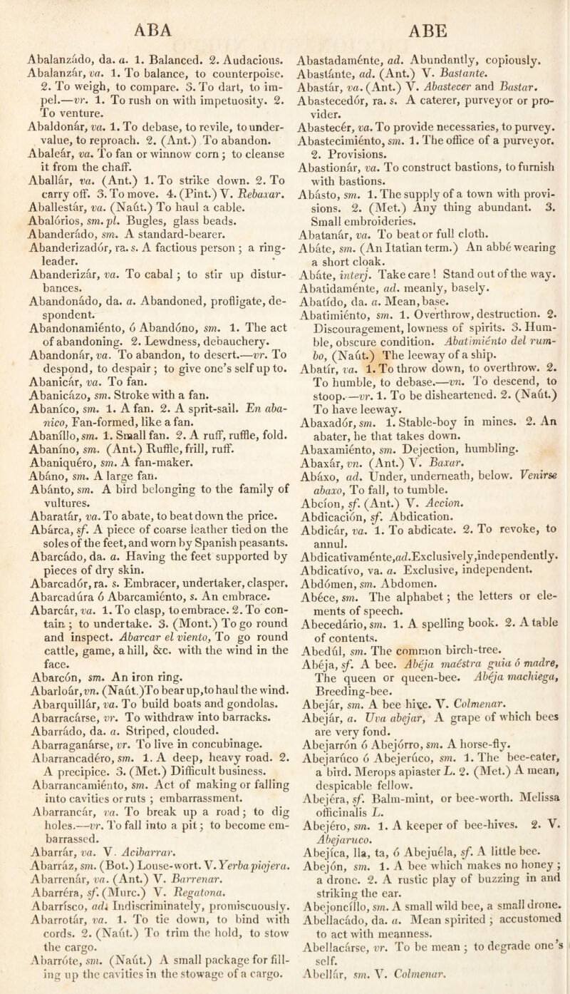 ABA ABE Abalanzado, da. a. 1. Balanced. 2. Audacious. Abalanzar, va. 1. To balance, to counterpoise. 2. To weigh, to compare. 3. To dart, to im¬ pel.—vr. 1. To rush on with impetuosity. 2. To venture. Abaldonar, va. 1. To debase, to revile, to under¬ value, to reproach. 2. (Ant.) To abandon. Abalear, va. To fan or winnow corn ; to cleanse it from the chaff. Aballar, va. (Ant.) 1. To strike down. 2. To carry off. 3. To move. 4. (Pint.) V. Rebaxar. Aballestar, va. (Naut.) To haul a cable. Abalorios, sm. pi. Bugles, glass beads. Abanderado, sm. A standard-bearer. Abanderizadór, ra. s. A factious person ; a ring¬ leader. Abanderizar, va. To cabal ; to stir up distur¬ bances. Abandonádo, da. a. Abandoned, profligate, de¬ spondent. Abandonamiénto, ó Abandono, sm. 1. The act of abandoning. 2. Lewdness, debauchery. Abandonar, va. To abandon, to desert.—vr. To despond, to despair ; to give one’s self up to. Abanicar, va. To fan. Abanicázo, sm. Stroke wdth a fan. Abanico, sm. 1. A fan. 2. A sprit-sail. Rn aba¬ nico, Fan-formed, like a fan. Abanillo, sm. 1. Small fan. 2. A ruff, ruffle, fold. Abanino, sm. (Ant.) Ruffle, frill, ruff. Abaniquéro, sm. A fan-maker. Abano, sm. A large fan. Abanto, sm. A bird belonging to the family of vultures. Abaratár, va. To abate, to beat down the price. Abarca, sf. A piece of coarse leather tied on the soles of the feet, and worn by Spanish peasants. Abarcado, da. a. Having the feet supported by pieces of dry skin. Abarcadór, ra. s. Embracer, undertaker, clasper. Abarcadura ó Abarcamiento, s. An embrace. Abarcar, va. 1. To clasp, to embrace. 2. To con¬ tain ; to undertake. 3. (Mont.) To go round and inspect. Abarcar el viento, To go round cattle, game, a hill, &c. with the wind in the face. Abarcón, sm. An iron ring. Abarloar, vn. (Naut.)To bear up,to haul the wind. Abarquillar, va. To build boats and gondolas. Abarracárse, vr. To withdraw into barracks. Abarrado, da. a. Striped, clouded. Abarraganarse, vr. To live in concubinage. Abarrancadéro, sm. 1. A deep, heavy road. 2. A precipice. 3. (Met.) Difficult business. Abarrancamiénto, sm. Act of making or falling into cavities or ruts ; embarrassment. Abarrancar, va. To break up a road ; to dig holes.—vr. To fall into a pit; to become em¬ barrassed. Abarrar, va. V. Acibarrar. Abarráz, sm. (Bot.) Louse-wort. V. Yerba'piojera. Abarrenár, va. (Ant.) V. Barrenar. Abarréra, sf. (Mure.) V. Regatona. Abarrisco, adi Indiscriminately, promiscuously. Abarrotar, va. 1. To tie down, to bind with cords. 2. (Naut.) To trim the hold, to stow the cargo. Abarróte, sm. (Naut.) A small package for fill¬ ing up the cavities in the stowage of a cargo. Abastadaménte, ad. Abundantly, copiously. Abastante, ad. (Ant.) V. Bastante. Abastar, va. (Ant.) Y. Abastecer and Bastar. Abastecedor, ra. s. A caterer, purveyor or pro¬ vider. Abastecér, va. To provide necessaries, to purvey. Abastecimiénto, sm. 1. The office of a purveyor. 2. Provisions. Abastionar, va. To construct bastions, to furnish with bastions. Abásto, sm,. 1. The supply of a town with provi¬ sions. 2. (Met.) Any thing abundant. 3. Small embroideries. Abatanár, va. To beat or full cloth. Abate, sm. (An Itatian term.) An abbé wearing a short cloak. Abate, inter]. Take care! Stand out of the way. Abatidaménte, ad. meanly, basely. Abatido, da. a. Mean,base. Abatimiento, sm. 1. Overthrow, destruction. 2. Discouragement, lowness of spirits. 3. Hum¬ ble, obscure condition. Abatimiento del rum¬ bo, (Naut.) The leeway of a ship. Abatir, va. 1. To throw down, to overthrow. 2. To humble, to debase.—vn. To descend, to stoop.—vr. 1. To be disheartened. 2. (Naut.) To have leeway. Abaxadór, sm. 1. Stable-boy in mines. 2. An abater, he that takes down. Abaxamiénto, sm. Dejection, humbling. Abaxár, vn. (Ant.) V. Baxar. Abáxo, ad. Under, underneath, below. Venirse abaxo, To fall, to tumble. Abcion, sf. (Ant.) V. Acción. Abdicación, sf. Abdication. Abdicar, va. 1. To abdicate. 2. To revoke, to annul. Abdicativaménte,ad.ExclusiveIy,independently. Abdicativo, va. a. Exclusive, independent. Abdomen, sm. Abdomen. Abéce, sm. The alphabet; the letters or ele¬ ments of speech. Abecedario,sm. 1. A spelling book. 2. Atable of contents. Abedul, sm. The common birch-tree. Abéja, sf. A bee. Abeja maéstra guia ó madre, The queen or queen-bee. Abéja machiega, Breeding-bee. Abejar, sm. A bee hi\£e. V. Colmenar. Abejar, a. Uva abejar, A grape of w hich bees are very fond. Abejarrón ó Abejorro, sm. A horse-fly. Abejaruco ó Abejerúco, sm. l.The bee-eater, a bird. Merops apiaster L. 2. (Met.) A mean, despicable fellow. Abejera, sf. Balm-mint, or bee-worth. Melissa officinalis L. Abejéro, sm. 1. A keeper of bee-hives. 2. V. Abejaruco. Abejíca, lia, ta, ó Abejuéla, sf. A little bee. Abejón, sm. 1. A bee which makes no honey ; a drone. 2. A rustic play of buzzing in and striking the ear. Abejoncillo, sm. A small wild bee, a small drone. Abellacado, da. a. Mean spirited ; accustomed to act with meanness. Abellacarse, vr. To be mean • to degrade one’s self. Abollar, sm. V. Colmenar.